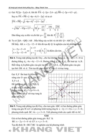 khangvietbook.com
.vn
Kỹ thuật giải nhanh hình phẳng Oxy – Đặng Thành Nam
42
c) Gọi ( )P 2p 2;p d− ∈ , khi đó ( ) ( )PA 2p 2;6 p ,PB 2p 4;5 p=− + − =− + −
 
.
Suy ra ( )PA PB 4p 6;11 2p+ =− + −
 
và ta có
( ) ( )2 2
PA PB 4p 6 11 2p+ = − + + −
 
.
2
2 23 256 256
20p 92p 157 20 p
10 5 5
 
= − + = − + ≥ 
 
.
Dâu bằng xảy ra khi và chỉ khi
23
p
10
= khi đó
13 23
P ;
5 10
 
 
 
.
d) Ta có QA QB AB− ≤ . Dấu bằng xảy ra khi và chỉ khi Q AB d=  .
Dễ thấy AB: x 2y 12 0+ − =khi đó tọa độ Q là nghiệm của hệ phương trình
x 5
x 2y 2 0 7
Q 5;7
x 2y 12 0 2y
2
=
− + =   
⇔ ⇒   + − = =   
là điểm cần tìm.
Bài 4. Trong mặt phẳng tọa độ Oxy , cho hai đường thẳng 1d : 4x 2y 5 0− + =và
đường thẳng 2d : 4x 6y 13 0+ − =. Đường thẳng d cắt 1 2d ,d lần lượt tại A,B .
Biết rằng 1d là phân giác của góc tạo bởi OA và d , 2d là phân giác của góc
tạo bởi OB và d . Tìm tọa độ giao điểm C của d và trục tung.
Giải
Gọi E,F lần lượt là điểm đối
xứng của O qua 1 2d ,d khi đó
E,F d∈ .
Dễ tính được ( ) ( )E 2;1 ,F 2;3−
từ đây suy ra phương trình
đường thẳng d : x 2y 4 0− + =.
Giao điểm của d với trục tung là
điểm ( )M 0;2 .
Bài 5. Trong mặt phẳng tọa độ Oxy, cho tam giác ABC có hai đường phân giác
trong của góc B và C có phương trình tương ứng là x 2y 1 0;x y 3 0− + = + + = ;
phương trình cạnh BC:4x y 3 0− + =. Viết phương trình các cạnh AB và AC.
Giải
Giả sử hai đường phân giác trong góc B,C là
BE : x 2y 1 0− + = và CF: x y 3 0+ + =.
Tọa độ đỉnh B BE BC=  là nghiệm của hệ phương trình
 