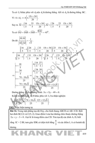 khangvietbook.com
.vn
Cty TNHH MTV DVVH Khang Việt
419
Ta có I,J khác phía với 1d nên 1d là đường thẳng AH và 2d là đường thẳng BC.
Vì 1
15t 54
A d A t;
20
      
.
Suy ra
16 33 15t 54 26 23 15t 54
AI t; ,AJ t;
5 5 20 5 5 20
                  
 
.
Ta có   

0BAC
IAJ IAH JAH 45
2
    .
Do đó
AI.AJ 1
2AI . AJ

 
  .
2 2 2 2
16 26 33 15t 54 23 15t 54
t t
5 5 5 20 5 20 1
216 33 15t 54 26 23 15t 54
t . t
5 5 20 5 5 20
                                 
 
                                      
.
18 27
A ;18
t 5 5
5
34 3934 A ;t 5 55
74 16 6 123 12 674 16 6 A ;t
25 2525
74 16 6 74 16 6 123 12 6t A ;25 25 25
       

       
            

            
.
Đường thẳng IJ có phương trình: 5x 5y 49 0   .
Kiểm tra điều kiện A,H khác phía với I,J ta nhận nghiệm
34 39 74 16 6 123 12 6
A ; ,A ;
5 5 25 25
           
.
TH2: Thực hiện tương tự.
Bài 34. Trong mặt phẳng tọa độ Oxy, cho hình thang ABCD có AB //CD. Biết
hai đỉnh B(3;3) và C(5;-3). Giao điểm I của hai đường chéo thuộc đường thẳng
2x y 3 0   . Gọi K là trung điểm của CD. Tìm tọa độ các đỉnh A, D, biết
rằng IC = 2 BI, tam giác IDK có diện tích bằng
8
5
và các điểm I, A có hoành độ
dương.
 