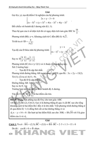 khangvietbook.com
.vn
Kỹ thuật giải nhanh hình phẳng Oxy – Đặng Thành Nam
420
Giải
Gọi I(x; y), tọa độ điểm I là nghiệm của hệ phương trình:
2 2 2 2
2x y 3 0
(x 5) (y 3) 4(x 3) 4(y 3)
   
       
.
Đối chiếu với hoành độ I dương nên I(1; 1).
Theo hệ quả của tỉ số diện tích thì có ngay diện tích tam giác IDC là
16
5
.
Phương trình (BI): y=x. Khoảng cách từ C đến (BI) là 4 2 .
Từ đó ta có
8
ID .
5 2

Tọa độ của D thỏa mãn hệ phương trình: 2 2
y x
32
(x 1) (y 1)
25
 

    
.
Suy ra
9 9 1 1
D ; ;D ; .
5 5 5 5
            
Phương trình (IC) là x+y=2(1) và A thuộc đường thẳng này.
Xét 2 trường hợp :
- Tọa độ D là cặp thứ nhất.
Phương trình đường thẳng AB (song song với CD; qua B) : 3x 2y 15(2). 
Từ (1); (2) ta có A(11; -9).
- Tọa độ D là cặp thứ 2.
Đường thẳng AB: 2x+3y=15.
Suy ra A(-9; 11)
Trường hợp này loại do giả thiết hoành độ A dương.
Vậy A(11; -9;
9 9
D ;
5 5
    
là hai điểm cần tìm.
Bài 35. Trong mặt phẳng tọa độ Oxy cho tam giác ABC
với A(3;5), B(1;2), C(6;3). Gọi Δ là đường thẳng đi qua A cắt BC sao cho tổng
khoảng cách từ hai điểm B,C đến Δ là lớn nhất. Viết phương trình đường thẳng d
đi qua điểm E(−1;1) đồng thời cắt cả hai đường thẳng Δ và
1d :x y 14 0   : lần lượt tại hai điểm H,K sao cho 3HK IH 10 với I là giao
điểm của Δ và 1d .
Giải
Cách 1: Ta có : BA (2;3), BC (5;1) BA BC 2 5 1 3 13 0         
   
Do đó : ˆcosB 0 B  nhọn.
 
