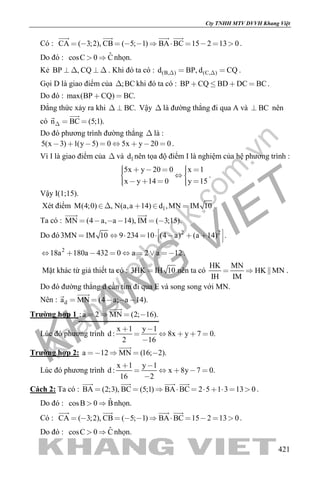 khangvietbook.com
.vn
Cty TNHH MTV DVVH Khang Việt
421
Có : CA ( 3;2), CB ( 5; 1) BA BC 15 2 13 0          
   
.
Do đó : ˆcosC 0 C  nhọn.
Kẻ BP , CQ    . Khi đó ta có : (B, ) (C, )d BP, d CQ   .
Gọi D là giao điểm của ;BC khi đó ta có : BP CQ BD DC BC    .
Do đó : max(BP CQ) BC. 
Đẳng thức xảy ra khi BC.  Vậy  là đường thẳng đi qua A và BC nên
có n BC (5;1).  

Do đó phương trình đường thẳng  là :
5(x 3) 1(y 5) 0 5x y 20 0        .
Vì I là giao điểm của  và 1d nên tọa độ điểm I là nghiệm của hệ phương trình :
5x y 20 0 x 1
x y 14 0 y 15
       
      
.
Vậy I(1;15).
Xét điểm 1M(4;0) , N(a,a 14) d ,MN IM 10    .
Ta có : MN (4 a, a 14), IM ( 3;15).     
 
Do đó 2 2
3MN IM 10 9 234 10 (4 a) (a 14)          
.
2
18a 180a 432 0 a 2 a 12        .
Mặt khác từ giả thiết ta có : 3HK IH 10 nên ta có
HK MN
HK MN
IH IM
   .
Do đó đường thẳng d cần tìm đi qua E và song song với MN.
Nên : da MN (4 a; a 14).    

Trường hợp 1 :a 2 MN (2; 16).   

Lúc đó phương trình
x 1 y 1
d : 8x y 7 0.
2 16
 
    

Trường hợp 2: a 12 MN (16; 2).   

Lúc đó phương trình
x 1 y 1
d : x 8y 7 0.
16 2
 
    

Cách 2: Ta có : BA (2;3), BC (5;1) BA BC 2 5 1 3 13 0         
   
.
Do đó : ˆcosB 0 B  nhọn.
Có : CA ( 3;2), CB ( 5; 1) BA BC 15 2 13 0          
   
.
Do đó : ˆcosC 0 C  nhọn.
 