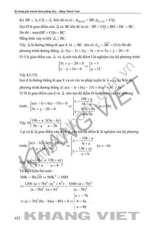 khangvietbook.com
.vn
Kỹ thuật giải nhanh hình phẳng Oxy – Đặng Thành Nam
422
Kẻ BP , CQ .    Khi đó ta có : (B, ) (C, )d BP, d CQ.  
Gọi D là giao điểm của  và BCkhi đó ta có : BP CQ BD DC BC    .
Do đó : max(BP CQ) BC. 
Đẳng thức xảy ra khi BC. 
Vậy  là đường thẳng đi qua A và BC nên có n BC (5;1).  

Do đó
phương trình đường thẳng :5(x 3) 1(y 5) 0 5x y 20 0        
Vì I là giao điểm của  và 1d nên tọa độ điểm I là nghiệm của hệ phương trình:
5x y 20 0 x 1
x y 14 0 y 15
       
      
.
Vậy I(1;15).
Gọi d là đường thẳng đi qua E và có véc tơ pháp tuyến là n (a,b).

Khi đó
phương trình đường thẳng 2 2
d :a(x 1) b(y 15) 0 (a b 0)    
Vì H là giao điểm của d và  nên tọa độ điểm H là nghiệm của hệ phương
trình :
19b a
x
a(x 1) b(y 15) 0 5b a
(a 5b)
5x y 20 0 5(5a b)
y
a 5b
           
       
Vậy
19b a 5(5a b)
H ; .
5b a a 5b
       
Lại có K là giao điểm của d và 1d nên tọa độ điểm K là nghiệm của hệ phương
trình:
13b a
x
a(x 1) b(y 15) 0 b a
(a b)
x y 14 0 13b a)
y
a b
            
       
Vậy
13b a 13b a)
K ; .
b a a b
        
Từ điều kiện bài toán :
2
2 2 2 2
2 2 2
3HK IH 10 9HK 10IH
1296 (a 7b) (a b ) 1040 (a 7b)
(a 5b) (a b) (a 5b)
  
     
 
   
.
2
a 7b
(a 7b) (8a b)(a 8b) 0 b 8a
a 8b
 

      

 
.
 