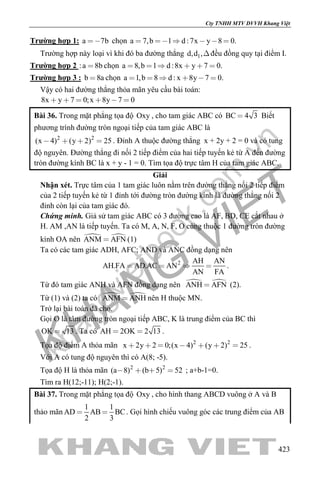 khangvietbook.com
.vn
Cty TNHH MTV DVVH Khang Việt
423
Trường hợp 1: a 7b chọn a 7,b 1 d :7x y 8 0.     
Trường hợp này loại vì khi đó ba đường thẳng 1d,d ,đều đồng quy tại điểm I.
Trường hợp 2 :a 8b chọn a 8,b 1 d :8x y 7 0.     
Trường hợp 3 : b 8a chọn a 1,b 8 d : x 8y 7 0.     
Vậy có hai đường thẳng thỏa mãn yêu cầu bài toán:
8x y 7 0;x 8y 7 0     
Bài 36. Trong mặt phẳng tọa độ Oxy , cho tam giác ABC có BC 4 3 Biết
phương trình đường tròn ngoại tiếp của tam giác ABC là
2 2
(x 4) (y 2) 25    . Đỉnh A thuộc đường thẳng x + 2y + 2 = 0 và có tung
độ nguyên. Đường thẳng đi nối 2 tiếp điểm của hai tiếp tuyến kẻ từ A đến đường
tròn đường kính BC là x + y - 1 = 0. Tìm tọa độ trực tâm H của tam giác ABC.
Giải
Nhận xét. Trực tâm của 1 tam giác luôn nằm trên đường thẳng nối 2 tiếp điểm
của 2 tiếp tuyến kẻ từ 1 đỉnh tới đường tròn đường kính là đường thẳng nối 2
đỉnh còn lại của tam giác đó.
Chứng minh. Giả sử tam giác ABC có 3 đường cao là AF, BD, CE cắt nhau ở
H. AM ,AN là tiếp tuyến. Ta có M, A, N, F, O cùng thuộc 1 đường tròn đường
kính OA nên  ANM AFN (1)
Ta có các tam giác ADH, AFC; AND và ANC đồng dạng nên
2 AH AN
AH.FA AD.AC AN
AN FA
   .
Từ đó tam giác ANH và AFN đồng dạng nên  ANH AFN (2).
Từ (1) và (2) ta có  ANM ANH nên H thuộc MN.
Trở lại bài toán đã cho.
Gọi O là tâm đường tròn ngoại tiếp ABC, K là trung điểm của BC thì
OK 13 . Ta có AH 2OK 2 13  .
Tọa độ điểm A thỏa mãn 2 2
x 2y 2 0;(x 4) (y 2) 25       .
Với A có tung độ nguyên thì có A(8; -5).
Tọa độ H là thỏa mãn 2 2
(a 8) (b 5) 52    ; a+b-1=0.
Tìm ra H(12;-11); H(2;-1).
Bài 37. Trong mặt phẳng tọa độ Oxy , cho hình thang ABCD vuông ở A và B
thảo mãn
1 1
AD AB BC
2 3
  . Gọi hình chiếu vuông góc các trung điểm của AB
 
