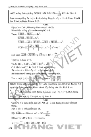 khangvietbook.com
.vn
Kỹ thuật giải nhanh hình phẳng Oxy – Đặng Thành Nam
424
và CD xuống đường thẳng AC là H và N. Biết
6
HN
13
 C(2; 4). Đỉnh A
thuộc đường thẳng 5x + 4y – 4 = 0, đường thẳng 8x - 5y – 11 = 0 đi qua đỉnh B.
Xác định tọa độ các đỉnh A, B, D.
Giải
Đặt AD=a. Gọi I,J là trung điểm của AB và CD.
Hình chiếu vuông góc của D xuống BC là E.
Ta có: 2
2
2
2 2 2
ABBD ABBA 4a
BCBD BC.BE 3a .
ACBD (AB BC)BD ABBD ABBD a .
AC BD 1 1
ACIJ AC .13a 6 .
.
a a
2 2 2
 
 
    
         


     
 
 
Mặt khác:
6a
ACIJ ACHN a 13HN HN .
13
   

Theo bài ra ta có a = 1.
Từ đó: 2 2
BC 3;AC AB BC 13.   
Chú ý bài cho C(2; 4). Đỉnh A thuộc đường thẳng
5x 4y 4 0;8x 5y 11 0      đi qua đỉnh B.
Bài toán đưa về tương giao đường thẳng và đường tròn.
Tìm ra
56 111
A(0;1);A ;
41 41
    
. C(2; 1)hoặc
418 473
C ;
89 89
    
Bài 38. Trong mặt phẳng tọa độ Oxy , cho hình thang cân ABCD có đáy lớn AB
ngoại tiếp đường tròn bán kính r và nội tiếp đường tròn bán kính R mà
R 2
7
r 3
 . Biết phương trình đường thẳng AB là 2x - 4y + 5 = 0. Biết đường
thẳng AD qua N(8; 5). Xác định toạ độ điểm A.
Giải
Gọi E và F là trung điểm của DC, AB, và I là tâm đường tròn nội tiếp hình
thang.
Nên ta có I là trung điểm của EF.
Đặt BAD   thì ta có:
2r
AD BC .
sin
 

Đặt AB=x, CD=y thì: x y 4rcot .  
4r
x y ;(AB CD AD BC).
sin
    

 