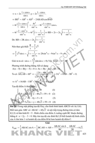 khangvietbook.com
.vn
Cty TNHH MTV DVVH Khang Việt
425
1 cos 1 cos
x 2r. ;y 2r .
sin sin
   
  
 
2 2 2
BD AB AD 2AB.AD.cosBAD   
2 2
2 2
2 2
1 cos 4r 1 cos
4r 8r cos .
sin sin sin
           
2
2 2
2 2 2
2 cos 1 1
4r 4r 1 BD 2r 2r. 1 .
sin sin sin
             
Do 2
1
BD 2R.sin 2r 1
sin
   

Nên theo giả thiết
R 2
7
r 3

4 2
2
2 1
7 sin 1 28sin 9sin 9 0.
3 sin
         

Giải ra ta có :
3
sin (dosin 0).
2
    Vậy  o
BAD 60 .  
Phương trình đường thẳng AD có dạng:
A(x 8) B(y 5) 0 Ax By 8A 5B 0.        
Ta có  o
AD,AB 60 2 2
2 2
| 2A 4B| 1
3A 8AB 3B 0.
220 A B

     

2 2 A
A 16AB 11B 0 8 5 3.
B
      
Tọa độ điểm A thỏa mãn:
2x 4y 5 0
( 8 5 3)x y
(1
40 3
)
(9 25 )0
   
      
Hoặc:
2x 4y 5 0
( 8 5 3)x y
(3
40 3
)
(9 45 )0
   
      
Bài 39. Trong mặt phẳng tọa độ Oxy, cho hình bình hành ABCD với A(-3;6).
Biết tam giác ABC có AB.AC 60 2 và nội tiếp trong đường tròn có tâm
I(1;3) và bán kính R = 5 . Hình chiếu của điểm A xuống cạnh BC thuộc đường
thẳng d : x + 2y – 3 = 0. Hãy tìm tọa độ các đỉnh B,C,D biết hoành độ hình chiếu
của A lớn hớn 1 và hoành độ của điểm B bé hơn hoành độ điểm C.
Giải
ABC
1 1 AB.AC.sin A AB.AC
S AB.AC.sin A BC.AH AH 6 2.
2 2 BC 2R
     
 
