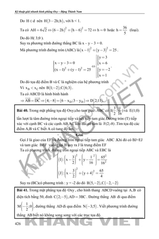 khangvietbook.com
.vn
Kỹ thuật giải nhanh hình phẳng Oxy – Đặng Thành Nam
426
Do H d nên  H 3 2h;h , với h < 1.
Ta có    
2 2
AH 6 2 6 2h h 6 72 h 0        hoặc
36
h
5
 (loại).
Do đó H( 3;0 ).
Suy ra phương trình đường thẳng BC là x – y – 3 = 0.
Mà phương trình đường tròn (ABC) là   
2 2
x 1 y 3 25    .
2 2
y 3
x y 3 0 x 6
y 2(x 1) (y 1) 25
x 1
               
 
.
Do đó tọa độ điểm B và C là nghiệm của hệ phương trình
Vì B Cx x nên    B 1; 2 ;C 6;3 .
Ta có ABCD là hình bình hành
     D DAB DC 4; 8 6 x ;3 y D 2;11 .       
 
Bài 40. Trong mặt phẳng tọa độ Oxy;cho tam giác ABC có
3 1
I( : )
2 16
và E(1;0)
lần lượt là tâm đường tròn ngoại tiếp và nội tiếp tam giác.Đường tròn (T) tiếp
xúc với cạnh BC và các cạnh AB,AC kéo dài có tâm là F(2;-8) .Tìm tọa độ các
điểm A,B và C biết A có tung độ âm.
Giải
Gọi J là giao của EF và đường tròn ngoại tiếp tam giác ABC .Khi đó có BJ=EJ
và tam giác BEF vuông tại B suy ra J là trung điểm EF
Ta có phương trình đường tròn ngoại tiếp ABC và EBC là
 
   
2 2 2
2
2
2
3 1 65
I : x y
2 16 16
3 65
J : x y 4
2 4
                    

           
Suy ra (BC)có phương trình : y = -2 do đó    B 5, 2 ,C 2, 2  
Bài 41. Trong mặt phẳng tọa độ Oxy , cho hình thang ABCD vuông tại A,B có
diện tích bằng 50, đỉnh  C 2; 5 ,AD 3BC  . Đường thẳng AB đi qua điểm
1
M ;0
2
    
, đường thẳng AD đi qua điểm  N 3;5 . Viết phương trình đường
thẳng AB biết nó không song song với các trục tọa độ.
 