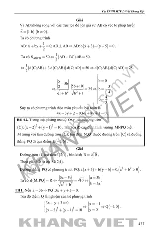 khangvietbook.com
.vn
Cty TNHH MTV DVVH Khang Việt
427
Giải
Vì AB không song với các trục tọa độ nên giả sử AB có véc tơ pháp tuyến
   n 1;b , b 0 

.
Ta có phương trình
   
1
AB: x by 0;AD AB AD: b x 3 y 5 0
2
         .
Ta có  ABCD
1
S 50 AD BC .AB 50
2
    .
          
1
d C;AB 3.d C;AB .d C;AD 50 d C;AB .d C;AD 25
2
     .
2 2
b 05
5b
5b 10 32
. 25 b
41 b b 1
4
b
3

 
     
 

 

.
Suy ra có phương trình thỏa mãn yêu cầu bài toán là
4x 3y 2 0;6x 8y 3 0      .
Bài 42. Trong mặt phẳng tọa độ Oxy , cho đường tròn
     
2 2
C : x 2 y 1 10    . Tìm tọa độ các đỉnh hình vuông MNPQ biết
M trùng với tâm đường tròn  C , hai đỉnh N,Q thuộc đường tròn  C và đường
thẳng PQ đi qua điểm  E 3;6 .
Giải
Đường tròn  C có tâm  I 2;1 , bán kính R 10 .
Theo giả thiết ta có  M 2;1 .
Đường thẳng PQ có phương trình      2 2
PQ:a x 3 b y 6 0, a b 0      .
Ta có  
2 2
a 3b5a 5b
d M;PQ R 10
b 3aa b
 
   
 
.
TH1: Nếu a 3b PQ:3x y 3 0     .
Tọa độ điểm Q là nghiệm của hệ phương trình
   
 2 2
3x y 3 0 x 1
Q 1;0
y 0x 2 y 1 10
         
      
.
 