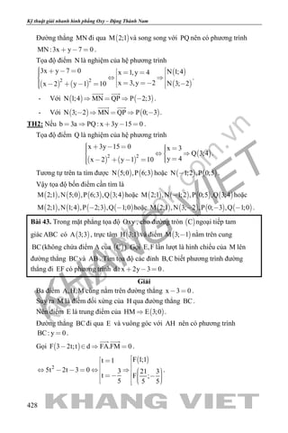 khangvietbook.com
.vn
Kỹ thuật giải nhanh hình phẳng Oxy – Đặng Thành Nam
428
Đường thẳng MN đi qua  M 2;1 và song song với PQ nên có phương trình
MN :3x y 7 0   .
Tọa độ điểm N là nghiệm của hệ phương trình
   
 
 2 2
3x y 7 0 N 1;4x 1,y 4
x 3,y 2 N 3; 2x 2 y 1 10
                 
.
- Với    N 1;4 MN QP P 2;3   
 
.
- Với    N 3; 2 MN QP P 0; 3    
 
.
TH2: Nếu b 3a PQ: x 3y 15 0     .
Tọa độ điểm Q là nghiệm của hệ phương trình
   
 2 2
x 3y 15 0 x 3
Q 3;4
y 4x 2 y 1 10
        
      
.
Tương tự trên ta tìm được    N 5;0 ,P 6;3 hoặc    N 1;2 ,P 0;5 .
Vậy tọa độ bốn điểm cần tìm là
       M 2;1 ,N 5;0 ,P 6;3 ,Q 3;4 hoặc        M 2;1 ,N 1;2 ,P 0;5 ,Q 3;4 hoặc
       M 2;1 ,N 1;4 ,P 2;3 ,Q 1;0  hoặc        M 2;1 ,N 3; 2 ,P 0; 3 ,Q 1;0   .
Bài 43. Trong mặt phẳng tọa độ Oxy , cho đường tròn  C ngoại tiếp tam
giác ABC có  A 3;3 , trực tâm  H 3;1 và điểm  M 3; 1 nằm trên cung
BC(không chứa điểm A của  C ). Gọi E,F lần lượt là hình chiếu của M lên
đường thẳng BCvà AB . Tìm tọa độ các đỉnh B,C biết phương trình đường
thẳng đi EF có phương trình d : x 2y 3 0   .
Giải
Ba điểm A,H,M cùng nằm trên đường thẳng x 3 0  .
Suy ra M là điểm đối xứng của H qua đường thẳng BC.
Nên điểm E là trung điểm của  HM E 3;0 .
Đường thẳng BCđi qua E và vuông góc với AH nên có phương trình
BC: y 0 .
Gọi  F 3 2t;t d FA.FM 0   
 
.
 
2
F 1;1t 1
5t 2t 3 0 3 21 3
t F ;
5 5 5
                  
.
 