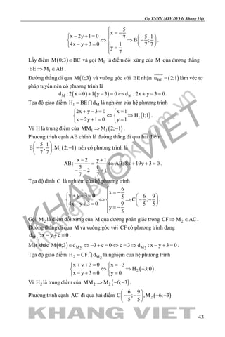 khangvietbook.com
.vn
Cty TNHH MTV DVVH Khang Việt
43
5
x
x 2y 1 0 5 17
B ;
4x y 3 0 1 7 7
y
7

= −− + =   
⇔ ⇒ −   − + =    =

.
Lấy điểm ( )M 0;3 BC∈ và gọi 1M là điểm đối xứng của M qua đường thẳng
1BE M AB⇒ ∈ .
Đường thẳng đi qua ( )M 0;3 và vuông góc với BE nhận ( )BEu 2;1=

làm véc tơ
pháp tuyến nên có phương trình là
( ) ( )M Md : 2 x 0 1 y 3 0 d : 2x y 3 0− + − = ⇔ + − = .
Tọa độ giao điểm 1 MH BE d=  là nghiệm của hệ phương trình
( )1
2x y 3 0 x 1
H 1;1
x 2y 1 0 y 1
+ −= = 
⇔ ⇒ 
− += = 
.
Vì H là trung điểm của ( )1 1MM M 2; 1⇒ − .
Phương trình cạnh AB chính là đường thẳng đi qua hai điểm
( )1
5 1
B ; ,M 2; 1
7 7
 
− − 
 
nên có phương trình là
x 2 y 1
AB: AB:8x 19y 3 0
5 1
2 1
7 7
− +
= ⇔ + +=
− − +
.
Tọa độ đỉnh C là nghiệm của hệ phương trình
6
x
x y 3 0 6 95
C ;
4x y 3 0 9 5 5
y
5

= −+ + =   
⇔ ⇒ − −   − + =    = −

.
Gọi 2M là điểm đối xứng của M qua đường phân giác trong 2CF M AC⇒ ∈ .
Đường thẳng đi qua M và vuông góc với CF có phương trình dạng
M2
d : x y c 0− + =.
Mặt khác ( ) M M2 2
M 0;3 d 3 c 0 c 3 d : x y 3 0∈ ⇔ − + = ⇔ = ⇒ − + = .
Tọa độ giao điểm 2 M2
H CF d=  là nghiệm của hệ phương trình
( )2
x y 3 0 x 3
H 3;0
x y 3 0 y 0
+ + = =− 
⇔ ⇒ − 
− += = 
.
Vì 2H là trung điểm của ( )2 2MM M 6; 3⇒ − − .
Phương trình cạnh AC đi qua hai điểm ( )2
6 9
C ; ,M 6; 3
5 5
 
− − − − 
 
 