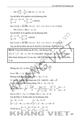 khangvietbook.com
.vn
Cty TNHH MTV DVVH Khang Việt
429
- Với
21 3
F ; AB:3x y 12 0
5 5
        
.
Tọa độ điểm B là nghiệm của hệ phương trình
 
3x y 12 0 x 4
B 4;0
y 0 y 0
        
    
.
Gọi      C t;0 AC.HB 0 t 3 .1 1.3 0 t 6 C 6;0        
 
.
- Với  F 1;1 AB: x y 0   .
Tọa độ điểm B là nghiệm của hệ phương trình
 
x y 0 x 0
B 0;0
y 0 y 0
       
    
.
Gọi      C t;0 AC.HB 0 t 3 .3 1.3 0 t 4 C 4;0        
 
.
Vậy tọa độ hai điểm cần tìm là    B 4;0 ,C 6;0 hoặc    B 0;0 ,C 4;0 .
Bài 44. Trong mặt phẳng tọa độ Oxy , cho đường tròn
  2 2
C : x y 9x y 18 0     và hai điểm    A 1;4 ,B 1;3 . Gọi C,D là hai
điểm thuộc đường tròn  C sao cho ABCD là hình bình hành. Tìm tọa độ điểm
C,D .
Giải
Đường tròn  C có tâm
9 1
I ;
2 2
    
, bán kính
10
R
2
 .
Ta có  AB 2; 1 ,AB 5   

.
Phương trình đường thẳng AB: x 2y 7 0   .
Vì ABCD là hình bình hành nên CD / /AB,CD AB 5  .
Suy ra phương trình đường thẳng CD: x 2y m 0   .
Ta có  
2
2
2 2
m 12m 7CD 5 5
d I;CD R
m 64 2 41 ( 2)
 
     
  
.
Suy ra CD: x 2y 1 0   hoặc CD: x 2y 6 0   .
Tọa độ điểm C,D thỏa mãn các hệ phương trình
2 2 2 2
x 2y 1 0 x 2y 6 0
;
x y 9x y 18 0 x y 9x y 18 0
         
            
.
Từ đó suy ra
x 3 x 5 x 4 x 6
;
y 1 y 2 y 1 y 0
                
            
.
 