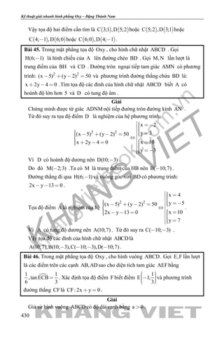 khangvietbook.com
.vn
Kỹ thuật giải nhanh hình phẳng Oxy – Đặng Thành Nam
430
Vậy tọa độ hai điểm cần tìm là    C 3;1 ,D 5;2 hoặc    C 5;2 ,D 3;1 hoặc
   C 4; 1 ,D 6;0 hoặc    C 6;0 ,D 4; 1 .
Bài 45. Trong mặt phẳng tọa độ Oxy , cho hình chữ nhật ABCD . Gọi
H(6; 1) là hình chiếu của A lên đường chéo BD . Gọi M,N lần lượt là
trung điểm của BH và CD . Đường tròn ngoại tiếp tam giác AMN có phương
trình: 2 2
(x 5) (y 2) 50    và phương trình đường thẳng chứa BD là:
x 2y 4 0   .Tìm tọa độ các đỉnh của hình chữ nhật ABCD biết A có
hoành độ lớn hơn 5 và D có tung độ âm .
Giải
Chứng minh được tứ giác ADNM nội tiếp đường tròn đường kính AN .
Từ đó suy ra tọa độ điểm D là nghiệm của hệ phương trình:
2 2
x 2
y 3(x 5) (y 2) 50
x 10x 2y 4 0
y 3
                
 
.
Vì D có hoành độ dương nên D(10; 3) .
Do đó M( 2;3) .Ta có M là trung điểm của HB nên B( 10;7) .
Đường thẳng đi qua H(6; 1) và vuông góc với BD có phương trình:
2x y 13 0   .
Tọa độ điểm A là nghiệm của hệ
2 2
x 4
y 5(x 5) (y 2) 50
x 102x y 13 0
y 7
                
 
.
Vì A có tung độ dương nên A(10;7) . Từ đó suy ra C( 10; 3)  .
Vậy tọa độ các đỉnh của hình chữ nhật ABCD là
A(10;7),B(10; 3),C( 10; 3),D( 10;7)    .
Bài 46. Trong mặt phẳng tọa độ Oxy , cho hình vuông ABCD . Gọi E,F lần lượt
là các điểm trên các cạnh AB,AD sao cho diện tích tam giác AEFbằng
1 1
,tan ECB
6 3
 . Xác định tọa độ điểm F biết điểm
1
E 1;
3
    
và phương trình
đường thẳng CF là CF: 2x y 0  .
Giải
Giả sử hình vuông ABCD có độ dài cạnh bằng a 0 .
 