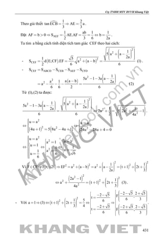 khangvietbook.com
.vn
Cty TNHH MTV DVVH Khang Việt
431
Theo giả thiết  1 2
tan ECB AE a
3 3
   .
Đặt AEF
1 ab 1 1
AF b 0 S AE.AF b
2 3 6 2a
        .
Ta tìm a bằng cách tính diện tích tam giác CEF theo hai cách:
-    
2
2
22
CEF
1
5 a a
2a1 5
S d E;CF .EF . a a b (1)
2 6 6
               
     .
-
 
CEF ABCD CEB AEF CFD
2
2
2
S S S S S
1
5a 1 3a a
a a ba 1 2a
a (2)
6 6 2 6
   
       
    
.
Từ (1),(2) ta được:
2
2
2
2 2
2
11 5 a a5a 1 3a a 2a 1 12a
2a 5 2a 1
6 6 2 4a
                                 
.
   
2 2
2 2 2
u a u a
4u 1 5 8u 4u 1 24u 28u 4 0
       
        
.
2
2
2
u a
a 1a 1
u 1
11 aa1
6u 6
6
                    
.
Vì      
2 2
2 22 2 2 1 1
F CF F t; 2t EF a a b a a t 1 2t
2a 3
                         
 
 
22 2
22
2
2a 1 1
a t 1 2t (3)
34a
          
.
- Với  
2
2
2 5 2 52 5 F ;t 6 31 5 6
a 1 (3) t 1 2t
3 4 2 5 2 5 2 5
t F ;
6 6 3
                                          
.
 