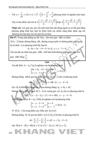 khangvietbook.com
.vn
Kỹ thuật giải nhanh hình phẳng Oxy – Đặng Thành Nam
432
- Với  
2
21 1 5
a (3) t 1 2t
3 66
         
(phương trình vô nghiệm nên loại).
Vậy có hai điểm cần tìm là
2 5 2 5
F ;
6 3
        
hoặc
2 5 2 5
F ;
6 3
        
.
Nhận xét. Lời giải này yêu cầu tính toán khá dài dòng ngoài ra có thể giải bằng
phương pháp hình học nhờ kẻ thêm hình tuy nhiên cũng khác phức tạp xin
nhường cho bạn đọc tìm lời giải tối ưu hơn.
Bài 47. Trong mặt phẳng tọa độ Oxy , cho tam giác ABC có điểm
 D 3; 2 thuộc đường thẳng AB , đường trung tuyến và đường phân giác trong
hạ từ đỉnh A có phương trình lần lượt là
1d : 4x 5y 14 0   và 2d : x y 3 0   .
Tìm tọa độ các đỉnh tam giác ABC , biết bán kính đường tròn ngoại tiếp tam
giác ABC bằng
5
2
.
Giải
Tọa độ đỉnh 1 2A d d  là nghiệm của hệ phương trình
 
4x 5y 14 0 x 1
A 1;2
x y 3 0 y 2
        
      
.
Đường thẳng AB đi qua hai điểm    A 1;2 ,D 3; 2 nên có phương trình
x 1 y 2
AB: AB: 2x y 4 0
3 1 2 2
 
    
  
.
Gọi 1D là điểm đối xứng của D qua đường thẳng 2 1d D AC  .
Đường thẳng 1DD đi qua  D 3; 2 và vuông góc với 2d nên có phương trình là
   1 1DD :1 x 3 1 y 2 0 DD : x y 5 0        .
Tọa độ giao điểm 2 1H d DD  là nghiệm của hệ phương trình
 
x y 5 0 x 4
H 4; 1
x y 3 0 y 1
         
      
.
Vì  H 4; 1 là trung điểm của 1DD nên  1D 5;0 .
Đường thẳng AC di qua hai điểm    1A 1;2 ,D 5;0 nên có phương trình là
x 1 y 2
AC: AC: x 2y 5 0
5 1 0 2
 
    
 
.
Gọi    B b;4 2b AB, b 1   và    C 5 2c;c AC, c 2   .
 
