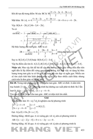 khangvietbook.com
.vn
Cty TNHH MTV DVVH Khang Việt
433
Khi đó tọa độ trung điểm M của BClà
5 b 2c 4 2b c
M ;
2 2
        
.
Mặt khác 1
5 b 2c 4 2b c
M d 4. 5. 14 0 c 4 2b
2 2
   
        .
Vậy    B b;4 2b ,C 4b 3;4 2b   .
Ta có
   2 2
2
2 2 2 2
sin BAC 1 cos BAC 1 cos AB;AC
2.1 1.2 16 3
1 1
25 52 1 . 1 2
   
          
.
Hệ thức lượng cho tam giác ABC ta có

b 23b 3BC 5
2R 2.
3 b 02sin BAC
5
 
   
 
(thỏa mãn điều kiện).
Suy ra    B 2;0 ,C 5;0 hoặc    B 0;4 ,C 3;4 .
Vậy ba điểm cần tìm là      A 1;2 ,B 2;0 ,C 5;0 hoặc      A 1;2 ,B 0;4 ,C 3;4 .
Nhận xét. Như vậy khi đề bài đề cập đến đường phân giác trong điều đầu tiên
nghĩ đến là lấy điểm đối xứng qua đường thẳng, kết hợp việc sử dụng hệ thức
lượng trong tam giác ta có lời giải bài toán hết sức đẹp và ngắn gọn. Nhiều em
sẽ tìm cách tính bán kính đường tròn ngoại tiếp theo nhiều cách khác nhưng
cách trên là đơn giản và tối ưu nhất.
Bài 48. Trong mặt phẳng tọa độ Oxy , cho tam giác ABC có đỉnh A nằm trên
trục hoành  A3 x 5  . Phương trình hai đường cao xuất phát từ đỉnh B,C lần
lượt là 1 2d : x y 1 0;d : 2x y 4 0      .
Tìm tọa độ đỉnh A sao cho tam giác ABC có diện tích lớn nhất.
Giải
Tọa độ trực tâm 1 2H d d  là nghiệm của hệ phương trình
 
x y 1 0 x 1
H 1;2
2x y 4 0 y 2
        
      
.
Gọi    A a;0 Ox, 0 a 5   .
Đường thẳng AB đi qua A và vuông góc với 2d nên có phương trình là
   AB:1 x a 2 y 0 0 x 2y a 0        .
Đường thẳng AC đi qua A và vuông góc với 1d nên có phương trình là
 