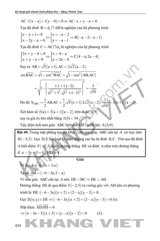 khangvietbook.com
.vn
Kỹ thuật giải nhanh hình phẳng Oxy – Đặng Thành Nam
434
   AC:1 x a 1 y 0 0 AC: x y a 0        .
Tọa độ đỉnh 1B d AB  là nghiệm của hệ phương trình
 
x y 1 0 x a 2
B a 2; a 1
x 2y a 0 y a 1
             
       
.
Tọa độ đỉnh 2C AC d  là nghiệm của hệ phương trình
 
2x y 4 0 x 4 a
C 4 a;2a 4
x y a 0 y 2a 4
           
       
.
Suy ra    AB 5 a 1 ,AC 2 2 a 2    .
   2 2
2
2 2 2 2
sin BAC 1 cos BAC 1 cos AB;AC
1.1 1.( 2) 3
1
101 1 . 1 ( 2)
   
              
.
Do đó       ABC
1 1 3
S AB.AC . 5 a 1 .2 2 a 2 . 3 a 1 a 2
2 2 10
       .
Xét hàm số   f (a) 3 a 1 a 2   trên đoạn  3;5
suy ra giá trị lớn nhất bằng f (5) 54 .
Vậy diện tích tam giác ABC lớn nhất khi và chỉ khi  A 5;0 .
Bài 49. Trong mặt phẳng tọa độ Oxy , cho tam giác ABC cân tại A có trực tâm
 H 3;2 . Gọi D,E lần lượt là chân đường cao hạ từ đỉnh B,C . Tìm tọa độ đỉnh
A biết điểm  F 2;3 thuộc đường thẳng DE và đỉnh A nằm trên đường thẳng
d : x 3y 3 0   , HD 4 .
Giải
Vì  A d A 3a 3;a   .
Ta có  AH 6 3a;2 a   

.
Vì tam giác ABC cân tại A nên DE / /BC DE AH  .
Đường thẳng DE đi qua điểm  F 2;3 và vuông góc với AH nên có phương
trình là      DE : 6 3a x 2 2 a y 3 0       .
Gọi        D x;y DE 6 3a x 2 2 a y 3 0 (1)         .
Mặt khác AD.HD 0
 
     x 3a 3 x 3 y a y 2 0 (2)        .
 