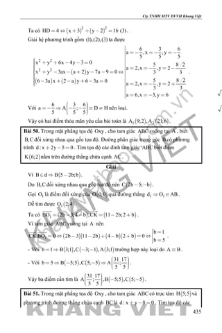 khangvietbook.com
.vn
Cty TNHH MTV DVVH Khang Việt
435
Ta có    
2 2
HD 4 x 3 y 2 16 (3)      .
Giải hệ phương trình gồm (1),(2),(3) ta được
 
   
2 2
2 2
6 3 6
a ,x ,y
5 5 5
x y 6x 4y 3 0 5 8 2
a 2,x ,y 2
x y 3ax a 2 y 7a 9 0 3 3
5 8 26 3a x 2 a y 6 3a 0
a 2,x ,y 2
3 3
a 6,x 3,y 6

   

                                 

   
.
Với
6 3 6
a A ; D H
5 5 5
        
nên loại.
Vậy có hai điểm thỏa mãn yêu cầu bài toán là    1 2A 9;2 ,A 21;6 .
Bài 50. Trong mặt phẳng tọa độ Oxy , cho tam giác ABC vuông tại A , biết
B,C đối xứng nhau qua gốc tọa độ. Đường phân giác trong góc B có phương
trình d : x 2y 5 0   . Tìm tọa độ các đỉnh tam giác ABC biết điểm
 K 6;2 nằm trên đường thẳng chứa cạnh AC .
Giải
Vì  B d B 5 2b;b   .
Do B,C đối xứng nhau qua gốc tọa độ nên  C 2b 5; b  .
Gọi 1O là điểm đối xứng của  O 0;0 qua đường thẳng 1 1d O AB  .
Dễ tìm được  1O 2;4 .
Ta có    1BO 2b 3;4 b ,CK 11 2b;2 b     
 
.
Vì tam giác ABC vuông tại A nên
     1
b 1
CK.BO 0 2b 3 11 2b 4 b 2 b 0
b 5
 
        
 
 
.
- Với      b 1 B 3;1 ,C 3; 1 ,A 3;1    trường hợp này loại do A B .
- Với    
31 17
b 5 B 5;5 ,C 5; 5 A ;
5 5
        
.
Vậy ba điểm cần tìm là    
31 17
A ; ,B 5;5 ,C 5; 5
5 5
     
.
Bài 51. Trong mặt phẳng tọa độ Oxy , cho tam giác ABC có trực tâm  H 5;5 và
phương trình đường thẳng chứa cạnh BClà d : x y 8 0   . Tìm tọa độ các
 