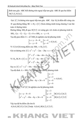khangvietbook.com
.vn
Kỹ thuật giải nhanh hình phẳng Oxy – Đặng Thành Nam
436
đỉnh tam giác ABC biết đường tròn ngoại tiếp tam giác ABC đi qua hai điểm
   M 7;3 ,N 4;2 .
Giải
Gọi  C là đường tròn ngoại tiếp tam giác ABC . Gọi 1H là điểm đối xứng của
H qua đường thẳng  1BC H C  (Xem chứng minh trong chương 3 các bài
toán về đường tròn).
Đường thẳng 1HH đi qua  H 5;5 và vuông góc với d nên có phương trình là
   1 1HH :1 x 5 1 y 5 0 HH : x y 0       .
Tọa độ giao điểm 1E d HH  là nghiệm của hệ phương trình
 
x y 8 0 x 4
E 4;4
x y 0 y 4
        
     
.
Vì  E 4;4 là trung điểm của  1 1HH H 3;3 .
Giả sử đường tròn    2 2 2 2
C : x y 2ax 2by c 0, a b c 0        .
Vì  
2 2
2 2
1
2 2
7 3 14a 6b c 0 a 5
H ,M,N C 3 3 6a 6b c 0 b 4
c 364 2 8a 4b c 0
                    
         
.
Suy ra   2 2
C : x y 10x 8y 36 0     .
Tọa độ đỉnh  1A HH C  là nghiệm của hệ phương trình
 2 2
x 3
x y 0 y 3
A 6;6
x 6x y 10x 8y 36 0
y 6
                
 
.
Tọa độ  B,C d C  là nghiệm của hệ phương trình
   
   2 2
x 3
x y 8 0 B 3;5 ,C 6;2y 5
B 6;2 ,C 3;5x 6x y 10x 8y 36 0
y 2
                     
 
.
Vậy tọa độ ba điểm cần tìm là
     A 6;6 ,B 3;5 ,C 6;2 hoặc      A 6;6 ,B 6;2 ,C 3;5 .
 