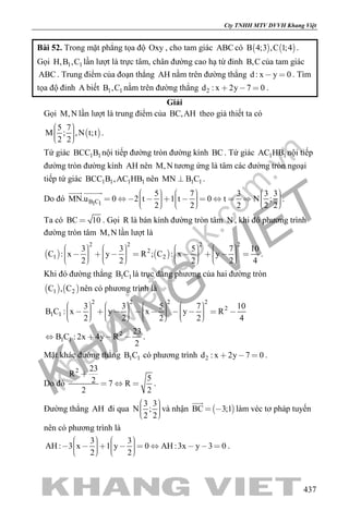 khangvietbook.com
.vn
Cty TNHH MTV DVVH Khang Việt
437
Bài 52. Trong mặt phẳng tọa độ Oxy , cho tam giác ABC có    B 4;3 ,C 1;4 .
Gọi 1 1H,B ,C lần lượt là trực tâm, chân đường cao hạ từ đỉnh B,C của tam giác
ABC . Trung điểm của đoạn thẳng AH nằm trên đường thẳng d : x y 0  . Tìm
tọa độ đỉnh A biết 1 1B ,C nằm trên đường thẳng 2d : x 2y 7 0   .
Giải
Gọi M,N lần lượt là trung điểm của BC,AH theo giả thiết ta có
 
5 7
M ; ,N t;t
2 2
    
.
Tứ giác 1 1BCC B nội tiếp đường tròn đường kính BC. Tứ giác 1 1AC HB nội tiếp
đường tròn đường kính AH nên M,N tương ứng là tâm các đường tròn ngoại
tiếp tứ giác 1 1 1 1BCC B ,AC HB nên 1 1MN B C .
Do đó B C1 1
5 7 3 3 3
MN.u 0 2 t 1 t 0 t N ;
2 2 2 2 2
                               
 
.
Ta có BC 10 . Gọi R là bán kính đường tròn tâm N , khi đó phương trình
đường tròn tâm M,N lần lượt là
   
2 2 2 2
2
1 2
3 3 5 7 10
C : x y R ; C : x y
2 2 2 2 4
                                       
.
Khi đó đường thẳng 1 1B C là trục đẳng phương của hai đường tròn
   1 2C , C nên có phương trình là
2 2 2 2
2
1 1
3 3 5 7 10
B C : x y x y R
2 2 2 2 4
                                        
2
1 1
23
B C : 2x 4y R
2
    .
Mặt khác đường thẳng 1 1B C có phương trình 2d : x 2y 7 0   .
Do đó
2 23
R
52 7 R
2 2

   .
Đường thẳng AH đi qua
3 3
N ;
2 2
    
và nhận  BC 3;1 

làm véc tơ pháp tuyến
nên có phương trình là
3 3
AH : 3 x 1 y 0 AH :3x y 3 0
2 2
                    
.
 