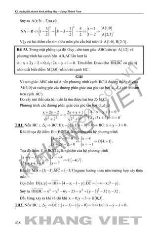 khangvietbook.com
.vn
Kỹ thuật giải nhanh hình phẳng Oxy – Đặng Thành Nam
438
Suy ra  A t;3t 3 ta có
 
 
2 2 A 1;0t 13 3 5
NA R t 3t 3
t 22 2 2 A 2;3
                           
.
Vậy có hai điểm cần tìm thỏa mãn yêu cầu bài toán là    A 1;0 ,B 2;3 .
Bài 53. Trong mặt phẳng tọa độ Oxy , cho tam giác ABC cân tại  A 1;2 và
phương trình hai cạnh bên AB,AC lần lượt là
1 2d : x 2y 2 0;d : 2x y 1 0      . Tìm điểm D sao cho DB.DC
 
có giá trị
nhỏ nhất biết điểm  M 3;0 nằm trên cạnh BC.
Giải
Vì tam giác ABC cân tại A nên phương trình cạnh BClà đường thẳng đi qua
 M 3;0 và vuông góc các đường phân giác của góc tạo bởi 1 2d ,d (với M nằm
trên cạnh BC).
Do vậy nút thắt của bài toán là tìm được hai tọa độ B,C .
Phương trình các đường phân giác của góc tạo bởi 1 2d ,d là
1
2 2 2 2
2
: x y 3 0x 2y 2 2x y 1
:3x 3y 1 01 2 2 1
         
     
.
TH1: Nếu    1BC BC:1 x 3 1 y 0 0 BC: x y 3 0           .
Khi đó tọa độ điểm 1B BC d  là nghiệm của hệ phương trình
 
x y 3 0 x 4
B 4; 1
x 2y 2 0 y 1
         
      
.
Tọa độ điểm 2C BC d  là nghiệm của hệ phương trình
 
x y 3 0 x 4
C 4;7
2x y 1 0 y 7
         
      
.
Khi đó    MB 3; 3 ,MC 5;5   
 
ngược hướng nhau nên trường hợp này thỏa
mãn.
Gọi điểm      D x;y DB 4 x; 1 y ,DC 4 x;7 y        
 
.
Suy ra  
22 2 2
DB.DC x y 6y 23 x y 3 32 32        
 
.
Dấu bằng xảy ra khi và chỉ khi  x 0;y 3 D 0;3   .
TH2: Nếu    2BC BC:1 x 3 1 y 0 0 BC: x y 3 0           .
 