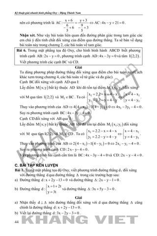 khangvietbook.com
.vn
Kỹ thuật giải nhanh hình phẳng Oxy – Đặng Thành Nam
44
nên có phương trình là
x 6 y 3
AC: AC: 4x y 21 0
6 9
6 3
5 5
+ +
= ⇔ − +=
− + − +
.
Nhận xét. Như vậy bài toán liên quan đến đường phân giác trong tam giác các
em chú ý đến tính chất đối xứng của điểm qua đường thẳng. Ta sẽ bàn về dạng
bài toán này trong chương 2, các bài toán về tam giác.
Bài 6. Trong mặt phẳng tọa độ Oxy, cho hình bình hành ABCD biết phương
trình cạnh AB: 2x y 0− =, phương trình cạnh AD: 4x 3y 0− =và tâm ( )I 2;2 .
Viết phương trình các cạnh BC và CD.
Giải
Ta dùng phương pháp đường thẳng đối xứng qua điểm cho bài toán này(Cách
khác xem trong chương 4, các bài toán về tứ giác và đa giác).
Cạnh BCđối xứng với cạnh AD qua I:
Lấy điểm ( )M x;y bất kỳ thuộc AD khi đó tồn tại điểm ( )1 1 1M x ;y đối xứng
với M qua tâm ( )I 2;2 và 1M BC∈ . Ta có 1 1
1 1
x 2.2 x 4 x x 4 x
y 2.2 y 4 y y 4 y
= − = − = − 
⇔ 
= − = − = − 
.
Thay vào phương trình của ( ) ( )1 1 1 1AD 4 4 x 3 4 y 0 4x 3y 4 0⇒ − − − = ⇔ − − = .
Suy ra phương trình cạnh BC: 4x 3y 4 0− − =.
Cạnh CD đối xứng với AB qua I :
Lấy điểm ( )M x;y bất kỳ thuộc AB khi đó tồn tại điểm ( )1 1 1M x ;y đối xứng
với M qua tâm I(2;2) và 1M CD∈ . Ta có 1 1
1 1
x 2.2 x 4 x x 4 x
y 2.2 y 4 y y 4 y
= − = − = − 
⇔ 
= − = − = − 
.
Thay vào phương trình của ( ) ( )1 1 1 1AB 2 4 x 1 4 y 0 2x y 4 0⇒ − − − = ⇔ − − = .
Suy ra phương trình cạnh CD: 2x y 4 0− − =.
Vậy phương trình hai cạnh cần tìm là BC: 4x 3y 4 0− − =và CD: 2x y 4 0− − =.
C. BÀI TẬP RÈN LUYỆN
Bài 1. Trong mặt phẳng tọa độ Oxy, viết phương trình đường thẳng d1 đối xứng
với đường thẳng d qua đường thẳng ∆ trong các trường hợp sau:
a) Đường thẳng d : x 2y 13 0+ − =và đường thẳng : 2x y 1 0∆ − − = .
b) Đường thẳng
x 1 2t
d :
y 3t
= +

=
và đường thẳng :3x 5y 3 0∆ + − =.
Giải
a) Nhận thấy d ⊥ ∆ nên đường thẳng đối xứng với d qua đường thẳng ∆ cũng
chính là đường thẳng d : x 2y 13 0+ − =.
b) Viết lại đường thẳng d :3x 2y 3 0− − =.
 