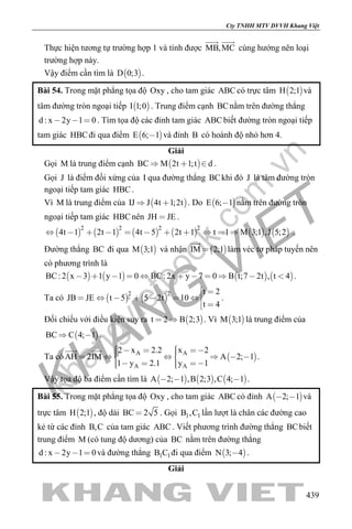 khangvietbook.com
.vn
Cty TNHH MTV DVVH Khang Việt
439
Thực hiện tương tự trường hợp 1 và tính được MB,MC
 
cùng hướng nên loại
trường hợp này.
Vậy điểm cần tìm là  D 0;3 .
Bài 54. Trong mặt phẳng tọa độ Oxy , cho tam giác ABC có trực tâm  H 2;1 và
tâm đường tròn ngoại tiếp  I 1;0 . Trung điểm cạnh BCnằm trên đường thẳng
d : x 2y 1 0   . Tìm tọa độ các đỉnh tam giác ABC biết đường tròn ngoại tiếp
tam giác HBCđi qua điểm  E 6; 1 và đỉnh B có hoành độ nhỏ hơn 4.
Giải
Gọi M là trung điểm cạnh  BC M 2t 1;t d   .
Gọi J là điểm đối xứng của I qua đường thẳng BCkhi đó J là tâm đường tròn
ngoại tiếp tam giác HBC.
Vì M là trung điểm của  IJ J 4t 1;2t  . Do  E 6; 1 nằm trên đường tròn
ngoại tiếp tam giác HBCnên JH JE .
           
2 2 2 2
4t 1 2t 1 4t 5 2t 1 t 1 M 3;1 ,J 5;2           .
Đường thẳng BC đi qua  M 3;1 và nhận  IM 2;1

làm véc tơ pháp tuyến nên
có phương trình là
       BC: 2 x 3 1 y 1 0 BC: 2x y 7 0 B t;7 2t , t 4           .
Ta có    
2 2 t 2
JB JE t 5 5 2t 10
t 4
 
      
 
.
Đối chiếu với điều kiện suy ra  t 2 B 2;3  . Vì  M 3;1 là trung điểm của
 BC C 4; 1  .
Ta có  A A
A A
2 x 2.2 x 2
AH 2IM A 2; 1
1 y 2.1 y 1
           
     
 
.
Vậy tọa độ ba điểm cần tìm là      A 2; 1 ,B 2;3 ,C 4; 1   .
Bài 55. Trong mặt phẳng tọa độ Oxy , cho tam giác ABC có đỉnh  A 2; 1  và
trực tâm  H 2;1 , độ dài BC 2 5 . Gọi 1 1B ,C lần lượt là chân các đường cao
kẻ từ các đỉnh B,C của tam giác ABC . Viết phương trình đường thẳng BCbiết
trung điểm M (có tung độ dương) của BC nằm trên đường thẳng
d : x 2y 1 0   và đường thẳng 1 1B C đi qua điểm  N 3; 4 .
Giải
 