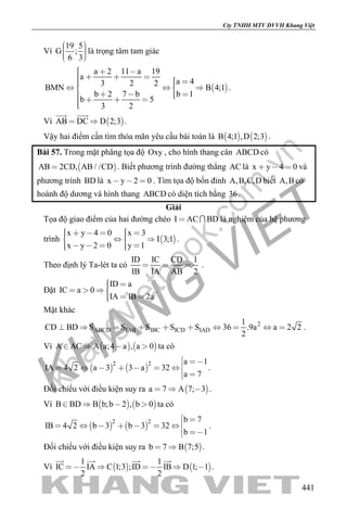 khangvietbook.com
.vn
Cty TNHH MTV DVVH Khang Việt
441
Vì
19 5
G ;
6 3
    
là trọng tâm tam giác
 
a 2 11 a 19
a
a 43 2 2
BMN B 4;1
b 2 7 b b 1
b 5
3 2
           
      
.
Vì  AB DC D 2;3 
 
.
Vậy hai điểm cần tìm thỏa mãn yêu cầu bài toán là    B 4;1 ,D 2;3 .
Bài 57. Trong mặt phẳng tọa độ Oxy , cho hình thang cân ABCD có
 AB 2CD, AB / /CD . Biết phương trình đường thẳng AC là x y 4 0   và
phương trình BD là x y 2 0   . Tìm tọa độ bốn đỉnh A,B,C,D biết A,B có
hoành độ dương và hình thang ABCD có diện tích bằng 36.
Giải
Tọa độ giao điểm của hai đường chéo I AC BD  là nghiệm của hệ phương
trình  
x y 4 0 x 3
I 3;1
x y 2 0 y 1
        
      
.
Theo định lý Ta-lét ta có
ID IC CD 1
IB IA AB 2
   .
Đặt
ID a
IC a 0
IA IB 2a
   
  
.
Mặt khác
2
ABCD IAB IBC ICD IAD
1
CD BD S S S S S 36 .9a a 2 2
2
          .
Vì    A AC A a;4 a , a 0    ta có
   
2 2 a 1
IA 4 2 a 3 3 a 32
a 7
 
      
 
.
Đối chiếu với điều kiện suy ra  a 7 A 7; 3   .
Vì    B BD B b;b 2 , b 0    ta có
   
2 2 b 7
IB 4 2 b 3 b 3 32
b 1
 
      
 
.
Đối chiếu với điều kiện suy ra  b 7 B 7;5  .
Vì    
1 1
IC IA C 1;3 ;ID IB D 1; 1
2 2
    
   
.
 