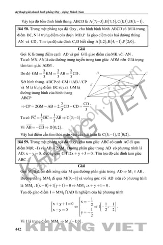khangvietbook.com
.vn
Kỹ thuật giải nhanh hình phẳng Oxy – Đặng Thành Nam
442
Vậy tọa độ bốn đỉnh hình thang ABCD là        A 7; 3 ,B 7;5 ,C 1;3 ,D 1; 1  .
Bài 58. Trong mặt phẳng tọa độ Oxy , cho hình bình hành ABCD có M là trung
điểm BC,N là trung điểm của đoạn MD,P là giao điểm của hai đường thẳng
AN và CD . Tìm tọa độ các đỉnh C,D biết rằng      A 1;2 ,B 4; 1 ,P 2;0 .
Giải
Gọi K là trung điểm cạnh AD và gọi G là giao điểm của MK với AN .
Ta có MN,AN là các đường trung tuyến trong tam giác ADM nên G là trọng
tâm tam giác ADM .
Do đó
2 2 2
GM KM AB CD
3 3 3
   .
Xét hình thang ABCP có GM / /AB / /CP
và M là trung điểm BCsuy ra GM là
đường trung bình của hình thang
ABCP
2 CD
CP 2GM AB 2. CD CD
3 3
     
.
Ta có  
1 1
PC DC AB C 3; 1
3 3
   
  
.
Vì  AB CD D 0;2 
 
.
Vậy hai điểm cần tìm thỏa mãn yêu cầu bài toán là    C 3; 1 ,D 0;2 .
Bài 59. Trong mặt phẳng tọa độ Oxy , cho tam giác ABC có cạnh AC đi qua
điểm M(0; -1) và AB 2AM . Đường phân giác trong AD có phương trình là
AD: x y 0  , đường cao CH : 2x y 3 0   . Tìm tọa độ các đỉnh tam giác
ABC .
Giải
Gọi 1M là điểm đối xứng của M qua đường phân giác trong 1AD M AB  .
Đường thẳng 1MM đi qua  M 0; 1 và vuông góc với AD nên có phương trình
là    1 1MM :1 x 0 1 y 1 0 MM : x y 1 0        .
Tọa độ giao điểm 1I MM AD  là nghiệm của hệ phương trình
1
x
x y 1 0 1 12
I ;
x y 0 1 2 2
y
2
                      
.
Vì I là trung điểm  1 1MM M 1;0  .
G
K
N
M
D
A B
CP
 