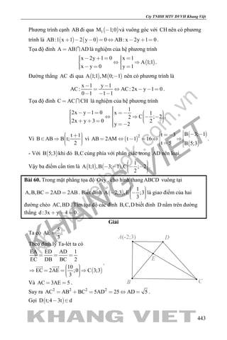 khangvietbook.com
.vn
Cty TNHH MTV DVVH Khang Việt
443
Phương trình cạnh AB đi qua  1M 1;0 và vuông góc với CH nên có phương
trình là    AB:1 x 1 2 y 0 0 AB: x 2y 1 0        .
Tọa độ đỉnh A AB AD  là nghiệm của hệ phương trình
 
x 2y 1 0 x 1
A 1;1
x y 0 y 1
        
     
.
Đường thẳng AC đi qua    A 1;1 ,M 0; 1 nên có phương trình là
x 1 y 1
AC: AC: 2x y 1 0
0 1 1 1
 
    
  
.
Tọa độ đỉnh C AC CH  là nghiệm của hệ phương trình
1
2x y 1 0 x 1
C ; 22
2x y 3 0 2
y 2
                     
.
Vì
t 1
B AB B t;
2
      
vì  
 
 
2 B 3; 1t 3
AB 2AM t 1 16
t 5 B 5;3
            
.
- Với  B 5;3 khi đó B,C cùng phía với phân giác trong AD nên loại.
Vậy ba điểm cần tìm là    
1
A 1;1 ,B 3; 1 ,C ; 2
2
       
.
Bài 60. Trong mặt phẳng tọa độ Oxy , cho hình thang ABCD vuông tại
A,B,BC 2AD 2AB  . Biết đỉnh  
1
A 2;3 ,E ;3
3
     
là giao điểm của hai
đường chéo AC,BD . Tìm tọa độ các đỉnh B,C,D biết đỉnh D nằm trên đường
thẳng d :3x y 4 0   .
Giải
Ta có
5
AE
3
 .
Theo định lý Ta-lét ta có
 
EA ED AD 1
EC DB BC 2
10
EC 2AE ;0 C 3;3
3
  
      
  .
Và AC 3AE 5  .
Suy ra 2 2 2 2
AC AB BC 5AD 25 AD 5      .
Gọi  D t;4 3t d 
E
B C
A(-2;3) D
 