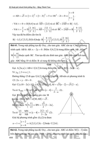 khangvietbook.com
.vn
Kỹ thuật giải nhanh hình phẳng Oxy – Đặng Thành Nam
444
   
2 2 2
t 0
AD 5 t 2 1 3t 5 10t 2t 0 1
t
5
 

          
 

.
- Với  t 0 D 0;4  ta có  AD 2;1

và có  BC 2AD B 1;1  
 
.
- Với
2 2 16 12 1
t D ; AD ;
5 5 5 5 5
               

và có
9 13
BC 2AD B ;
5 5
      
 
.
Vậy tọa độ ba điểm cần tìm là
     B 1;1 ,C 3;3 ,D 0;4 hoặc  
9 13 2 16
B ; ,C 3;3 ,D ;
5 5 5 5
             
.
Bài 61. Trong mặt phẳng tọa độ Oxy , cho tam giác ABC cân tại C biết phương
trình cạnh AB là AB: x 2y 0  . Điểm  I 4;2 là trung điểm cạnh AB , điểm
9
M 4;
2
    
thuộc cạnh BC. Tìm tọa độ các đỉnh tam giác ABC biết diện tích tam
giác ABC bằng 10 và điểm B có tung độ không nhỏ hơn 3.
Giải
Gọi  A 2a;a AB vì  I 4;2 là trung điểm của  AB B 8 2a;4 a   .
Vì By 3 a 1   .
Đường thẳng CI đi qua  I 4;2 và vuông góc với AB nên có phương trình là
CI: 2x y 10 0   .
Gọi  C c;10 2c CI   CI 5 c 4 ,AI 5 a 2 5 2 a       .
Ta có ABC
2
S 10 CI.AI 10 c 4 (1)
2 a
     

.
Gọi N là hình chiếu vuông góc của M
xuống  AB MN d M;AB 5   .
Dễ tìm được  
5 5
N 5; BN 3 2a
2 2
      
.
Ta có
 2 2 aCI MN
c 4 (2)
AI NB 3 2a

   

.
Giải hệ phương trình gồm (1),(2) ta được
   
c 2
a 1 A 2;1 ,C 6; 2
c 6
 
   
 
hoặc  C 2;6 .
Bài 62. Trong mặt phẳng tọa độ Oxy , cho tam giác ABC có điểm  M 1; 3 nằm
trên đường thẳng BCsao cho 3MB 2MC . Phương trình hai cạnh AB,AC lần
IA B
C
M
 