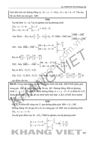 khangvietbook.com
.vn
Cty TNHH MTV DVVH Khang Việt
445
lượt nằm trên các đường thẳng 1 2d : 2x y 1 0;d :3x 4y 6 0      . Tìm tọa
độ các đỉnh của tam giác ABC .
Giải
Tọa độ đỉnh 1 2A d d  là nghiệm của hệ phương trình
 
2x y 1 0 x 2
A 2; 3
3x 4y 6 0 y 3
         
      
.
Gọi   1 2
4
B b;1 2b d ,C c 2;c d
3
       
. Vì 3MB 2MC nên
3MB 2MC
3MB 2MC
 

 
 
  .
TH1 : Nếu
11
b
9b 8c 9 0 5
3MB 2MC
6b 2c 6 0 18
c
5
         
     
 
.
Suy ra
11 17 14 18
B ; ,C ;
5 5 5 5
             
.
TH2 : Nếu
9b 8c 27 0 b 3
3MB 2MC
6b 2c 18 0 c 0
         
       
 
.
Suy ra    B 3; 5 ,C 2,0  .
Vậy      A 2; 3 ,B 3; 5 ,C 2;0   hoặc  
11 17 14 18
A 2; 3 ,B ; ,C ;
5 5 5 5
              
là
các điểm cần tìm.
Bài 63. Trong mặt phẳng tọa độ Oxy , cho hình chữ nhật ABCD biết phân giác
trong góc ABC đi qua trung điểm M của AD . Đường thẳng BM có phương
trình x y 2 0   , đỉnh D thuộc đường thẳng d : x y 9 0   và điểm E(-1;2)
thuộc cạnh AB . Tìm tọa độ các đỉnh hình chữ nhật A,B,C,D biết B có hoành
độ âm.
Giải
Gọi 1E là điểm đối xứng của E qua đường phân giác 1BM E BC  .
Đường thẳng 1EE đi qua E(-1;2) và vuông góc với BM nên có phương trình
1EE : x y 1 0   .
Tọa độ giao điểm của 1H EE BM  là nghiệm của hệ phương trình
1
x
x y 1 0 1 32
H ;
x y 2 0 3 2 2
y
2
                      
.
 
