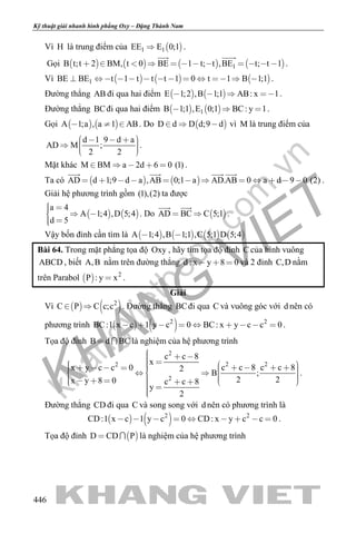 khangvietbook.com
.vn
Kỹ thuật giải nhanh hình phẳng Oxy – Đặng Thành Nam
446
Vì H là trung điểm của  1 1EE E 0;1 .
Gọi        1B t;t 2 BM, t 0 BE 1 t; t ,BE t; t 1           
 
.
Vì      1BE BE t 1 t t t 1 0 t 1 B 1;1             .
Đường thẳng AB đi qua hai điểm    E 1;2 ,B 1;1 AB: x 1    .
Đường thẳng BCđi qua hai điểm    1B 1;1 ,E 0;1 BC: y 1   .
Gọi    A 1;a , a 1 AB   . Do  D d D d;9 d   vì M là trung điểm của
d 1 9 d a
AD M ;
2 2
       
.
Mặt khác M BM a 2d 6 0 (1)     .
Ta có    AD d 1;9 d a ,AB 0;1 a AD.AB 0 a d 9 0 (2)           
   
.
Giải hệ phương trình gồm (1),(2) ta được
   
a 4
A 1;4 ,D 5;4
d 5
   
 
. Do  AD BC C 5;1 
 
.
Vậy bốn đỉnh cần tìm là        A 1;4 ,B 1;1 ,C 5;1 D 5;4 
Bài 64. Trong mặt phẳng tọa độ Oxy , hãy tìm tọa độ đỉnh C của hình vuông
ABCD , biết A,B nằm trên đường thẳng d : x y 8 0   và 2 đỉnh C,D nằm
trên Parabol   2
P : y x .
Giải
Vì    2
C P C c;c  . Đường thẳng BCđi qua C và vuông góc với d nên có
phương trình    2 2
BC:1 x c 1 y c 0 BC: x y c c 0         .
Tọa độ đỉnh B d BC  là nghiệm của hệ phương trình
2
2 22
2
c c 8
x
c c 8 c c 8x y c c 0 2
B ;
2 2x y 8 0 c c 8
y
2
                             
.
Đường thẳng CD đi qua C và song song với d nên có phương trình là
   2 2
CD:1 x c 1 y c 0 CD: x y c c 0         .
Tọa độ đỉnh  D CD P  là nghiệm của hệ phương trình
 