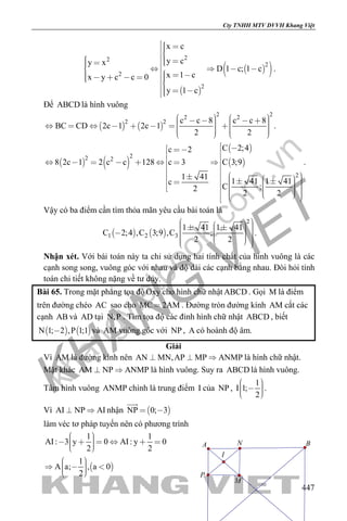 khangvietbook.com
.vn
Cty TNHH MTV DVVH Khang Việt
447
 
  
22
2
2
2
x c
y cy x
D 1 c; 1 c
x 1 cx y c c 0
y 1 c
        
          
.
Để ABCD là hình vuông
   
2 22 2
2 2 c c 8 c c 8
BC CD 2c 1 2c 1
2 2
                         
.
   
 
 
22 2
2
C 2;4c 2
8 2c 1 2 c c 128 c 3 C 3;9
1 41
1 41 1 41c
C ;2
2 2
                                  
.
Vậy có ba điểm cần tìm thỏa mãn yêu cầu bài toán là
   
2
1 2 3
1 41 1 41
C 2;4 ,C 3;9 ,C ;
2 2
                  
.
Nhận xét. Với bài toán này ta chỉ sử dụng hai tính chất của hình vuông là các
cạnh song song, vuông góc với nhau và độ dài các cạnh bằng nhau. Đòi hỏi tính
toán chi tiết không nặng về tư duy.
Bài 65. Trong mặt phẳng tọa độOxy cho hình chữ nhật ABCD . Gọi M là điểm
trên đường chéo AC sao cho MC 2AM . Đường tròn đường kính AM cắt các
cạnh AB và AD tại N,P . Tìm tọa độ các đỉnh hình chữ nhật ABCD , biết
   N 1; 2 ,P 1;1 và AM vuông góc với NP , A có hoành độ âm.
Giải
Vì AM là đường kính nên AN MN,AP MP ANMP   là hình chữ nhật.
Mặt khác AM NP ANMP  là hình vuông. Suy ra ABCD là hình vuông.
Tâm hình vuông ANMP chính là trung điểm I của NP ,
1
I 1;
2
     
.
Vì AI NP AI  nhận  NP 0; 3 

làm véc tơ pháp tuyến nên có phương trình
 
1 1
AI: 3 y 0 AI: y 0
2 2
1
A a; , a 0
2
        
     
I
A B
M
N
P
 