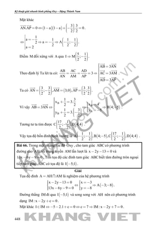 khangvietbook.com
.vn
Kỹ thuật giải nhanh hình phẳng Oxy – Đặng Thành Nam
448
Mặt khác
  
3 3
AN.AP 0 1 a 1 a . 0
2 2
         
 
.
1
a 1 1 1
a A ;2
2 2 2
a 2

            

.
Điểm M đối xứng với A qua
5 1
I M ;
2 2
     
.
Theo định lý Ta lét ta có:
AB 3AN
AB AC AD
3 AC 3AM
AN AM AP
AD 3AP
     
 
 
 
 
.
Ta có  
3 3 3 3
AN ; ,AM 3;0 ,AP ;
2 2 2 2
               
  
.
Vì vậy  
B
B
B
B
1 3
x 3.
x 42 2
AB 3AN B 4; 5
1 3 y 5
y 3.
2 2
           
            
 
.
Tương tư ta tìm được  
17 1
C ; ,D 4;4
2 2
     
.
Vậy tọa độ bốn đỉnh hình vuông là    
1 1 17 1
A ; ,B 4; 5 ,C ; ,D 4;4
2 2 2 2
               
.
Bài 66. Trong mặt phẳng tọa độ Oxy , cho tam giác ABC có phương trình
đường cao AH và trung tuyến AM lần lượt là x 2y 13 0   và
13x 6y 9 0   . Tìm tọa độ các đỉnh tam giác ABC biết tâm đường tròn ngoại
tiếp tam giác ABC có tọa độ là  I 5;1 .
Giải
Tọa độ đỉnh A AH AM  là nghiệm của hệ phương trình
 
x 2y 13 0 x 3
A 3; 8
13x 6y 9 0 y 8
          
      
.
Đường thẳng IM đi qua  I 5;1 và song song với AH nên có phương trình
dạng IM : x 2y c 0   .
Mặt khác I IM 5 2.1 c 0 c 7 IM : x 2y 7 0            .
 