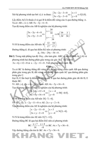 khangvietbook.com
.vn
Cty TNHH MTV DVVH Khang Việt
45
Xét hệ phương trình tạo bởi d,∆ ta được: ( )
3x 2y 3 0 x 1
I 1;0
3x 5y 3 0 y 0
− −= = 
⇔ ⇒ 
+ −= = 
.
Lấy điểm A(3;3) thuộc d và gọi B là điểm đối xứng của A qua đường thẳng ∆ .
Ta có AB AB:5x 3y 6 0⊥ ∆ ⇒ − − = .
Tọa độ trung điểm của AB là nghiệm của hệ phương trình:
39
x
5x 3y 6 0 39 334
H ;
3x 5y 3 0 3 34 34
y
34

=− − =   
⇔ ⇒ −   + − =    = −

.
Vì H là trung điểm của AB nên
12 54
B ;
17 17
 
− − 
 
.
Đường thẳng d1 đi qua hai điểm B,I nên có phương trình:
1d :54x 29y 54 0− − =.
Bài 2. Trong mặt phẳng tọa độ Oxy , cho tam giác ABC có tọa độ đỉnh A(-1;4) và
phương trình hai đường phân giác trong các góc B,C lần lượt là
3x 4y 12 0+ + =và x 2y 11 0− − =. Viết phương trình cạnh BC.
Giải
Ta có BC là đường thẳng đối xứng với đường thẳng chứa cạnh AB qua đường
phân giác trong góc B; đối xứng với đường chứa cạnh AC qua đường phân giác
trong góc C.
Gọi D, E lần lượt là điểm đối xứng của A qua hai đường phân giác đó thì D, E
thuộc BC.
Vì 1AD d :3x 4y 12 0⊥ + + =nên AD: 4x 3y 16 0− + =.
Tọa độ trung điểm của AD là nghiệm của hệ phương trình:
( )
3x 4y 12 0 x 4
M 4;0
4x 3y 16 0 y 0
+ + = =− 
⇔ ⇒ − 
− += = 
.
Vì M là trung điểm của AD nên ( )D 7; 4− − .
Vì 2AE d : x 2y 11 0 AE : 2x y 2 0⊥ − − = ⇒ + − = .
Tọa độ trung điểm của AE là nghiệm của hệ phương trình:
( )
x 2y 11 0 x 3
N 3; 4
2x y 2 0 y 4
− −= = 
⇔ ⇒ − 
+ − = =− 
.
Vì N là trung điểm của AE nên ( )E 7; 12− .
Đường thẳng BC đi qua hai điểm D,E nên có phương trình:
x 7 y 4
BC: BC: 4x 7y 56 0
14 8
+ +
= ⇔ + + =
−
.
Vậy đường thẳng cần tìm là BC: 4x 7y 56 0+ + =.
 