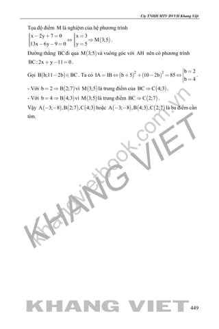 khangvietbook.com
.vn
Cty TNHH MTV DVVH Khang Việt
449
Tọa độ điểm M là nghiệm của hệ phương trình
 
x 2y 7 0 x 3
M 3;5
13x 6y 9 0 y 5
        
      
.
Đường thẳng BCđi qua  M 3;5 và vuông góc với AH nên có phương trình
BC: 2x y 11 0   .
Gọi  B b;11 2b BC  . Ta có    
2 2 b 2
IA IB b 5 10 2b 85
b 4
 
      
 
.
- Với  b 2 B 2;7  vì  M 3;5 là trung điểm của  BC C 4;3 .
- Với  b 4 B 4;3  vì  M 3;5 là trung điểm  BC C 2;7 .
Vậy      A 3; 8 ,B 2;7 ,C 4;3  hoặc      A 3; 8 ,B 4;3 ,C 2;7  là ba điểm cần
tìm.
 