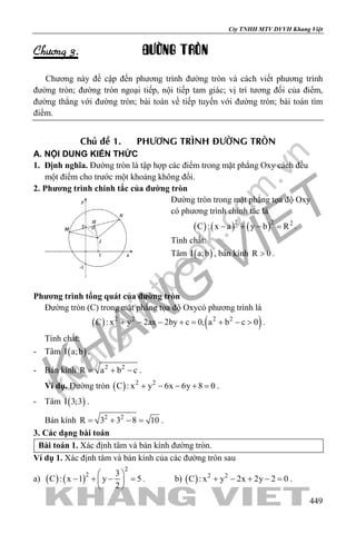 khangvietbook.com
.vn
Cty TNHH MTV DVVH Khang Việt
449
Chöông 3. ÑÖÔØNG TROØN
Chương này đề cập đến phương trình đường tròn và cách viết phương trình
đường tròn; đường tròn ngoại tiếp, nội tiếp tam giác; vị trí tương đối của điểm,
đường thẳng với đường tròn; bài toán về tiếp tuyến với đường tròn; bài toán tìm
điểm.
Chuû ñeà 1. PHÖÔNG TRÌNH ÑÖÔØNG TROØN
A. NỘI DUNG KIẾN THỨC
1. Định nghĩa. Đường tròn là tập hợp các điểm trong mặt phẳng Oxy cách đều
một điểm cho trước một khoảng không đổi.
2. Phương trình chính tắc của đường tròn
Đường tròn trong mặt phẳng tọa độ Oxy
có phương trình chính tắc là
( ) ( ) ( )2 2 2
C : x a y b R− + − = .
Tính chất:
Tâm ( )I a;b , bán kính R 0> .
Phương trình tổng quát của đường tròn
Đường tròn (C) trong mặt phẳng tọa độ Oxycó phương trình là
( ) ( )2 2 2 2
C : x y 2ax 2by c 0, a b c 0+ − − += + − > .
Tính chất:
- Tâm ( )I a;b .
- Bán kính 2 2
R a b c= + − .
Ví dụ. Đường tròn ( ) 2 2
C : x y 6x 6y 8 0+ − − + =.
- Tâm ( )I 3;3 .
Bán kính 2 2
R 3 3 8 10= + − = .
3. Các dạng bài toán
Bài toán 1. Xác định tâm và bán kính đường tròn.
Ví dụ 1. Xác định tâm và bán kính của các đường tròn sau
a) ( ) ( )
2
2 3
C : x 1 y 5
2
 
− + − = 
 
. b) ( ) 2 2
C : x y 2x 2y 2 0+ − + − =.
 