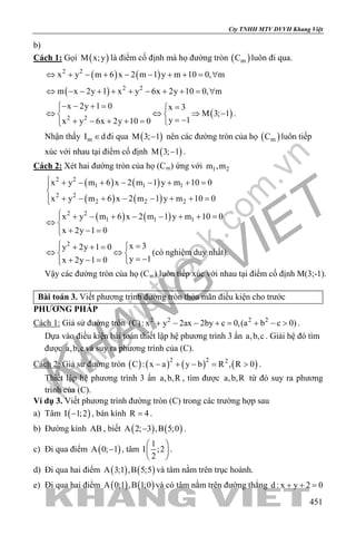 khangvietbook.com
.vn
Cty TNHH MTV DVVH Khang Việt
451
b)
Cách 1: Gọi ( )M x;y là điểm cố định mà họ đường tròn ( )mC luôn đi qua.
( ) ( )2 2
x y m 6 x 2 m 1 y m 10 0, m⇔ + − + − − + + = ∀
( ) 2 2
m x 2y 1 x y 6x 2y 10 0, m⇔ − − + + + − + + = ∀
( )2 2
x 2y 1 0 x 3
M 3; 1
y 1x y 6x 2y 10 0
− − + = =
⇔ ⇔ ⇒ − 
= −+ − + + = 
.
Nhận thấy mI d∈ đi qua ( )M 3; 1− nên các đường tròn của họ ( )mC luôn tiếp
xúc với nhau tại điểm cố định ( )M 3; 1− .
Cách 2: Xét hai đường tròn của họ (Cm) ứng với 1 2m ,m
( ) ( )
( ) ( )
2 2
1 1 1
2 2
2 2 2
x y m 6 x 2 m 1 y m 10 0
x y m 6 x 2 m 1 y m 10 0
 + − + − − + + =

+ − + − − + + =
( ) ( )2 2
1 1 1x y m 6 x 2 m 1 y m 10 0
x 2y 1 0
 + − + − − + + =
⇔ 
+ − =
2 x 3y 2y 1 0
y 1x 2y 1 0
 =+ + =
⇔ ⇔ 
= −+ − = 
(có nghiệm duy nhất).
Vậy các đường tròn của họ (Cm) luôn tiếp xúc với nhau tại điểm cố định M(3;-1).
Bài toán 3. Viết phương trình đường tròn thỏa mãn điều kiện cho trước
PHƯƠNG PHÁP
Cách 1: Giả sử đường tròn 2 2 2 2
(C): x y 2ax 2by c 0,(a b c 0)+ − − += + − > .
Dựa vào điều kiện bài toán thiết lập hệ phương trình 3 ẩn a,b,c . Giải hệ đó tìm
được a,b,c và suy ra phương trình của (C).
Cách 2: Giả sử đường tròn ( ) ( ) ( ) ( )2 2 2
C : x a y b R , R 0− + − = > .
Thiết lập hệ phương trình 3 ẩn a,b,R , tìm được a,b,R từ đó suy ra phương
trình của (C).
Ví dụ 3. Viết phương trình đường tròn (C) trong các trường hợp sau
a) Tâm ( )I 1;2− , bán kính R 4= .
b) Đường kính AB , biết ( ) ( )A 2; 3 ,B 5;0− .
c) Đi qua điểm ( )A 0; 1− , tâm
1
I ;2
2
 
 
 
.
d) Đi qua hai điểm ( ) ( )A 3;1 ,B 5;5 và tâm nằm trên trục hoành.
e) Đi qua hai điểm ( ) ( )A 0;1 ,B 1;0 và có tâm nằm trên đường thẳng d : x y 2 0+ + =
 