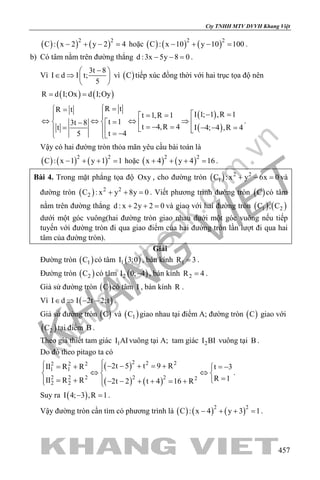 khangvietbook.com
.vn
Cty TNHH MTV DVVH Khang Việt
457
( ) ( ) ( )2 2
C : x 2 y 2 4− + − =hoặc ( ) ( ) ( )2 2
C : x 10 y 10 100− + − = .
b) Có tâm nằm trên đường thẳng d :3x 5y 8 0− − =.
Vì
3t 8
I d I t;
5
− 
∈ ⇒  
 
vì ( )C tiếp xúc đồng thời với hai trục tọa độ nên
( ) ( )R d I;Ox d I;Oy= =
( )
( )
R tR t
I 1; 1 ,R 1t 1,R 1
t 13t 8
t 4,R 4 I 4; 4 ,R 4t
t 45
 = =
 − == =
⇔ ⇔ ⇔ ⇒ = −  =− = − − ==    = − 
.
Vậy có hai đường tròn thỏa mãn yêu cầu bài toán là
( ) ( ) ( )2 2
C : x 1 y 1 1− + + =hoặc ( ) ( )2 2
x 4 y 4 16+ + + =.
Bài 4. Trong mặt phẳng tọa độ Oxy , cho đường tròn ( ) 2 2
1C : x y 6x 0+ − =và
đường tròn ( ) 2 2
2C : x y 8y 0+ + =. Viết phương trình đường tròn ( )C có tâm
nằm trên đường thẳng d : x 2y 2 0+ + =và giao với hai đường tròn ( ) ( )1 2C , C
dưới một góc vuông(hai đường tròn giao nhau dưới một góc vuông nếu tiếp
tuyến với đường tròn đi qua giao điểm của hai đường tròn lần lượt đi qua hai
tâm của đường tròn).
Giải
Đường tròn ( )1C có tâm ( )1I 3;0 , bán kính 1R 3= .
Đường tròn ( )2C có tâm ( )2I 0; 4− , bán kính 2R 4= .
Giả sử đường tròn ( )C có tâm I , bán kính R .
Vì ( )I d I 2t 2;t∈ ⇒ − − .
Giả sử đường tròn ( )C và ( )1C giao nhau tại điểm A; đường tròn ( )C giao với
( )2C tại điểm B .
Theo giả thiết tam giác 1I AIvuông tại A; tam giác 2I BI vuông tại B .
Do đó theo pitago ta có
( )
( ) ( )
2 2 22 2 2
1 1
2 2 2 2 2 2
2 2
2t 5 t 9 RII R R t 3
R 1II R R 2t 2 t 4 16 R
 − − + = += + = − 
⇔ ⇔  
== + − − + + = +  
.
Suy ra ( )I 4; 3 ,R 1− =.
Vậy đường tròn cần tìm có phương trình là ( ) ( ) ( )2 2
C : x 4 y 3 1− + + =.
 
