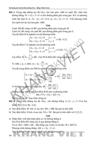 khangvietbook.com
.vn
Kỹ thuật giải nhanh hình phẳng Oxy – Đặng Thành Nam
46
Bài 3. Trong mặt phẳng tọa độ Oxy, cho tam giác ABC có cạnh BC nằm trên
đường thẳng 9x 11y 5 0+ + = và hai đường phân giác trong góc B,C có phương
trình lần lượt là 1d : 2x 3y 12 0− + =và 2d : 2x 3y 5 0+ + =. Viết phương trình
hai cạnh còn lại của tam giác ABC .
Giải
Cạnh AB đối xứng với BC qua đường phân giác trong góc B.
Cạnh AC đối xứng với cạnh BC qua đường phân giác trong góc C.
Tọa độ điểm B là nghiệm của hệ phương trình:
( )
2x 3y 12 0 x 3
B 3;2
9x 11y 5 0 y 2
− + = =− 
⇔ ⇒ − 
+ += = 
.
Tọa độ điểm C là nghiệm của hệ phương trình
( )
2x 3y 5 0 x 8
C 8; 7
9x 11y 5 0 y 7
+ += = 
⇔ ⇒ − 
+ + = =− 
.
Lấy điểm
5
D 0; BC
11
 
− ∈ 
 
. Gọi M là điểm đối xứng của D qua 1d .
Vì 1
10
DM d DM :3x 2y 0
11
⊥ ⇒ + + =.
Tọa độ trung điểm của DM là nghiệm của hệ phương trình
294
10 x
3x 2y 0 294 376143
H ;11
376 143 143
2x 3y 12 0 y
143

= − + + =   
⇔ ⇒ −   
  − + = = 
.
Vì H là trung điểm của DM nên
588 817
M ;
143 143
 
− 
 
.
Đường thẳng AB đi qua hai điểm B,M nên có phương trình:
AB:177x 53y 425 0+ + =.
Đường thẳng AC thực hiện tương tự.
Bài 4. Trong mặt phẳng tọa độ Oxy , cho đường thẳng d : 2x y 3 0− + =và hai
điểm ( )A 1;2 và ( )B 3;4− .
a) Xác định điểm M trên d sao cho MA MB+ đạt giá trị nhỏ nhất.
b) Xác định điểm N trên d sao cho NA NC+ đạt giá trị nhỏ nhất với ( )C 2;3 .
Giải
a) Nhận thấy A,B nằm khác phía so với đường thẳng d.
Gọi D là điểm đối xứng của A qua đường thẳng d.
Ta có MA MB AB+ ≥ . Dấu bằng xảy ra khi và chỉ khi M AB d≡  .
Phương trình đường thẳng AB: x 2y 5 0+ − =.
Tọa độ điểm M cần tìm là nghiệm của hệ phương trình:
 