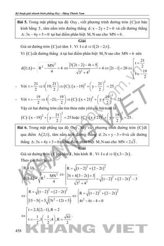khangvietbook.com
.vn
Kỹ thuật giải nhanh hình phẳng Oxy – Đặng Thành Nam
458
Bài 5. Trong mặt phẳng tọa độ Oxy , viết phương trình đường tròn ( )C có bán
kính bằng 5 , tâm nằm trên đường thẳng d : x 2y 2 0− + = và cắt đường thẳng
:3x 4y 5 0∆ − + = tại hai điểm phân biệt M,N sao cho MN 6= .
Giải
Giả sử đường tròn ( )C có tâm I . Vì ( )I d I 2t 2;t∈ ⇒ − .
Vì ( )C cắt đường thẳng ∆ tại hai điểm phân biệt M,N sao cho MN 6= nên
( )
2
2 MN
d I; R 4
4
∆= − =
( )
2 2
21
t3 2t 2 4t 5 2
4 2t 1 20
193 4 t
2

=− − +
⇔ = ⇔ − = ⇔ 
+ = −

- Với ( ) ( )
2
221 21 21
t I 19; C : x 19 y 25
2 2 2
   
= ⇒ ⇒ − + − =   
   
.
- Với ( ) ( )
2
219 19 19
t I 21; C : x 21 y 25
2 2 2
   
=− ⇒ − − ⇒ + + + =   
   
.
Vậy có hai đường tròn cần tìm thỏa mãn yêu cầu bài toán là
( ) ( )
2
2 21
C : x 19 y 25
2
 
− + − = 
 
hoặc ( ) ( )
2
2 19
C : x 21 y 25
2
 
+ + + = 
 
.
Bài 6. Trong mặt phẳng tọa độ Oxy , hãy viết phương trình đường tròn ( )C đi
qua điểm ( )A 2;1 , tâm nằm trên đường thẳng d : 2x y 3 0+ − =và cắt đường
thẳng :3x 4y 3 0∆ + + =tại hai điểm phân biệt M,N sao cho MN 2 3= .
Giải
Giả sử đường tròn ( )C có tâm I , bán kính R . Vì ( )I d I t;3 2t∈ ⇒ − .
Theo giả thiết ta có
( )
( ) ( )
( )
( ) ( )
2 2
2
2 2 2
2 2
R IA R t 2 2 2t
3t 4 3 2t 3MN
d I; R t 2 2 2t 3
4 3 4
= = − + − 
⇔  + − +
∆= −  = − + − −
  +
( ) ( )
( )
( ) ( )
2 2
2 2
2 2
R t 2 2 2t R t 2 2 2t
15 5t 5 5t 12t 5 4t 6t 4 0
 = − + − = − + − 
⇔ ⇔ 
 −= − + − − =
( )t 2,I 2; 1 ,R 2
1 1 61
t ,I ;4 ,R
2 2 2
= − =

⇔  
=− − = 
 
.
 