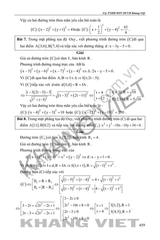 khangvietbook.com
.vn
Cty TNHH MTV DVVH Khang Việt
459
Vậy có hai đường tròn thỏa mãn yêu cầu bài toán là
( ) ( ) ( )2 2
C : x 2 y 1 4− + + =hoặc ( ) ( )
2
21 61
C : x y 4
2 4
 
+ + − = 
 
.
Bài 7. Trong mặt phẳng tọa độ Oxy , viết phương trình đường tròn ( )C đi qua
hai điểm ( ) ( )A 3;6 ,B 7;4 và tiếp xúc với đường thẳng d : x 3y 5 0− − =.
Giải
Giả sử đường tròn ( )C có tâm I , bán kính R .
Phương trình đường trung trực của AB là
( ) ( ) ( ) ( )2 2 2 2
x 3 y 6 x 7 y 4 : 2x y 5 0− + − = − + − ⇔ ∆ − − = .
Vì ( )C đi qua hai điểm ( )A,B I I t;2t 5⇒ ∈∆ ⇒ − .
Vì ( )C tiếp xúc với d nên ( )d I;d R IA= = .
( )
( ) ( )
( )
( )
2 2
2 2
I 4;3 ,R 10t 3 2t 5 5 t 4
t 3 2t 11
t 12 I 12;19 ,R 5 101 ( 3)
 =− − − =
⇔ = − + − ⇔ ⇒ =  =+ − 
.
Vậy có hai đường tròn thỏa mãn yêu cầu bài toán là
( ) ( ) ( )2 2
C : x 4 y 3 10− + − = hoặc ( ) ( ) ( )2 2
C : x 12 y 19 250− + − = .
Bài 8. Trong mặt phẳng tọa độ Oxy, viết phương trình đường tròn (C) đi qua hai
điểm ( ) ( )A 1;1 ,B 0;2 và tiếp xúc với đường tròn( ) 2 2
1C : x y 10x 10y 34 0+ − − + =.
Giải
Đường tròn ( )1C có tâm ( )1I 5;5 , bán kính 1R 4= .
Giả sử đường tròn ( )C có tâm I , bán kính R .
Phương trình đường trung trực của
( ) ( ) ( )2 2 22
d : x 1 y 1 x y 2 d : x y 1 0− + − = + − ⇔ − + = .
Vì ( ) ( ) ( )2 2
A,B C I d,R IA I t;t 1 ,R t 1 t∈ ⇒ ∈ = ⇒ + = − + .
Đường tròn (C) tiếp xúc với
( )
( ) ( ) ( )
( ) ( ) ( )
2 2 2 2
1 1
2 2 2 21 1
t 5 t 4 4 t 1 tII R R
C
II R R t 5 t 4 4 t 1 t
 − + − = + − += + 
⇔ ⇔ 
= − − + − = − − +

( )
( )
22
2
2
3 2t 0
I 1;2 ,R 12t 10t 8 03 2t 2t 2t 1 t 1
t 4 I 4;5 ,R 52t 3 02t 3 2t 2t 1
2t 10t 8 0
 − ≥
  =− + =− = − + = ⇔ ⇔ ⇔ ⇒  = =− ≥   −= − +   − + =
.
 