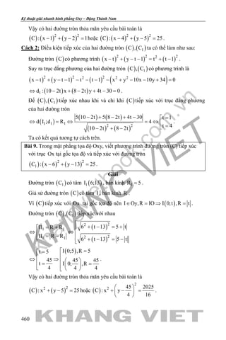 khangvietbook.com
.vn
Kỹ thuật giải nhanh hình phẳng Oxy – Đặng Thành Nam
460
Vậy có hai đường tròn thỏa mãn yêu cầu bài toán là
( ) ( ) ( )2 2
C : x 1 y 2 1− + − =hoặc ( ) ( ) ( )2 2
C : x 4 y 5 25− + − =.
Cách 2: Điều kiện tiếp xúc của hai đường tròn ( ) ( )1C , C ta có thể làm như sau:
Đường tròn ( )C có phương trình ( ) ( ) ( )2 2 22
x t y t 1 t t 1− + − − = + − .
Suy ra trục đẳng phương của hai đường tròn ( ) ( )1C , C có phương trình là
( ) ( ) ( ) ( )2 2 22 2 2
x t y t 1 t t 1 x y 10x 10y 34 0− + − − − − − − + − − + =
( ) ( )1d : 10 2t x 8 2t y 4t 30 0⇔ − + − + − =.
Để ( ) ( )1C , C tiếp xúc nhau khi và chỉ khi ( )C tiếp xúc với trục đẳng phương
của hai đường tròn
( )
( ) ( )
( ) ( )
1 1 1
2 2
5 10 2t 5 8 2t 4t 30 t 1
d I ;d R 4
t 410 2t 8 2t
− + − + − =
⇔ =⇔ =⇔  =− + −
.
Ta có kết quả tương tự cách trên.
Bài 9. Trong mặt phẳng tọa độ Oxy, viết phương trình đường tròn (C) tiếp xúc
với trục Ox tại gốc tọa độ và tiếp xúc với đường tròn
( ) ( ) ( )2 2
1C : x 6 y 13 25− + − =.
Giải
Đường tròn ( )1C có tâm ( )1I 6;13 , bán kính 1R 5= .
Giả sử đường tròn ( )C có tâm I , bán kính R .
Vì ( )C tiếp xúc với Ox tại gốc tọa độ nên ( )I Oy,R IO I 0;t ,R t∈ = ⇒ =.
Đường tròn ( ) ( )1C , C tiếp xúc với nhau
( )
( )
22
1 1
221 1
6 t 13 5 tII R R
II R R
6 t 13 5 t
 + − = += + ⇔ ⇔ = − + − = −
( )I 0;5 ,R 5t 5
45 45 45
t I 0; ,R
4 4 4
 ==
⇔ ⇒   = =   
.
Vậy có hai đường tròn thỏa mãn yêu cầu bài toán là
( ) ( )22
C : x y 5 25+ − =hoặc ( )
2
2 45 2025
C : x y
4 16
 
+ − = 
 
.
 