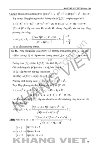 khangvietbook.com
.vn
Cty TNHH MTV DVVH Khang Việt
461
Cách 2: Phương trình đường tròn ( ) ( ) ( )22 2 2 2
C : x y t t C : x y 2ty 0+ − = ⇔ + − = .
Suy ra trục đẳng phương của hai đường tròn ( ) ( )1C , C có phương trình là
( ) ( ) ( )2 2 2 2
d : x 6 y 13 25 x y 2ty d :12x 2 13 t y 180 0− + − − = + − ⇔ + − − = .
( )C và ( )1C tiếp xúc nhau khi và chỉ khi chúng cùng tiếp xúc với trục đẳng
phương của chúng
( )
( )
( )
1 1
22
t 5
12.6 2 13 t .13 180
d I ;d R 5 45
t12 4 13 t 4
=+ − −
⇔ =⇔ =⇔
 =+ − 
.
Ta có kết quả tương tự trên.
Bài 10. Trong mặt phẳng tọa độ Oxy, viết phương trình đường tròn ( )C tiếp xúc
với hai trục tọa độ và tiếp xúc với đường tròn ( ) 2 2
1C : x y 12x 4y 36 0+ − − + =.
Giải
Đường tròn ( )1C có tâm ( )1I 6;2 , bán kính 1R 2= .
Giả sử đường tròn ( )C có tâm ( )I a;b , bán kính R .
Vì ( )C tiếp xúc với hai trục tọa độ nên
( ) ( )d I;Ox d I;Oy , a b R a= ⇔ = ⇒ = .
Phương trình đường tròn ( ) ( ) ( )2 2 2
C : x a y b a− + − =.
Trục đẳng phương của hai đường tròn ( )C và ( )1C là
( ) ( )2 2 2 2 2
d : x a y b a x y 12x 4y 36− + − − = + − − + .
( ) ( ) 2
d : 2 6 a x 2 2 b y b 36 0⇔ − + − + − =.
Hai đường tròn ( ) ( )1C , C tiếp xúc nhau khi và chỉ khi chúng cùng tiếp xúc với
đường thẳng d.
( )
( ) ( )
( ) ( )
2
1 1
2 2
2 6 a .6 2 2 b .2 b 36
d I ;d R 2 (1)
4 6 a 4 2 b
− + − + −
⇔ =⇔ =
− + −
.
TH1: Nếu
( ) ( )
( ) ( )
2
2 2
2 6 a .6 2 2 a .2 a 36
b a (1) 2
4 6 a 4 2 a
− + − + −
= ⇒ ⇔ =
− + −
( )
( )
( )
I 2;2 ,R 2a 2
a 6 I 6;6 ,R 6
a 18 I 18;18 ,R 18
 ==
⇔ = ⇒ =
 = = 
.
 