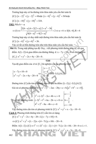 khangvietbook.com
.vn
Kỹ thuật giải nhanh hình phẳng Oxy – Đặng Thành Nam
462
Trường hợp này có ba đường tròn thỏa mãn yêu cầu bài toán là
( ) ( ) ( )2 2
C : x 2 y 2 4− + − =hoặc ( ) ( )2 2
x 6 y 6 36− + − =hoặc
( ) ( ) ( )2 2
C : x 18 y 18 324− + − = .
TH2: Nếu b = -a
( ) ( )
( ) ( )
( )
2
2 2
2 6 a .6 2 2 a .2 a 36
(1) 2 a 6 I 6; 6 ,R 6
4 6 a 4 2 a
− + + + −
⇒ ⇔ = ⇔ = ⇒ − =
− + +
Trường hợp này có duy nhất một đường tròn thỏa mãn yêu cầu bài toán là
( ) ( ) ( )2 2
C : x 6 y 6 36− + + =.
Vậy có tất cả bốn đường tròn như trên thỏa mãn yêu cầu bài toán.
Bài 11. Trong mặt phẳng tọa độ Oxy , viết phương trình đường tròn (C) đi qua
điểm ( )A 1; 2− và giao điểm của đường thẳng d : x 7y 10 0− + =với đường tròn
( ) 2 2
1C : x y 2x 4y 20 0+ − + − =.
Giải
Tọa độ giao điểm của d và ( )1C là nghiệm của hệ phương trình
( ) ( )2 2
x 3
x 7y 10 0 y 1
3;1 , 4;2
x 4x y 2x 4y 20 0
y 2
 = −

− + = = ⇔ ⇒ −  =+ − + − =  
=
.
Đường tròn ( )C cần tìm là đường tròn đi qua ba điểm ( ) ( ) ( )1; 2 , 3;1 , 4;2− −
Giả sử có phương trình là ( ) ( )2 2 2 2
C : x y 2ax 2by c 0, a b c 0+ − − += + − > .
Ta có hệ phương trình
2 2
2 2
2 2
1
a
21 ( 2) 2a 4b c 0
3
( 3) 1 6a 2b c 0 b
2
4 2 8a 4b c 0 c 10

= − + − − + + =  − + + − + = ⇔ = 
 + − − + = = − 
.
Vậy đường tròn cần tìm có phương trình là ( ) 2 2
C : x y x 3y 10 0+ + − − =.
Cách 2: Phương trình đường tròn (C) cần tìm có dạng
( ) ( )2 2
C : x y 2x 4y 20 x 7y 10 0+ − + − + λ − + =.
( ) ( ) ( )2 2
C : x y 2 x 4 7 y 10 20 0⇔ + + λ − + − λ + λ − = .
Điểm ( ) ( ) ( ) ( )2 2
A 1; 2 C 1 ( 2) 2 .1 4 7 .( 2) 10 20 0 1− ∈ ⇒ + − + λ − + − λ − + λ − = ⇔ λ= .
Vậy đường tròn cần tìm có phương trình là ( ) 2 2
C : x y x 3y 10 0+ + − − =.
 