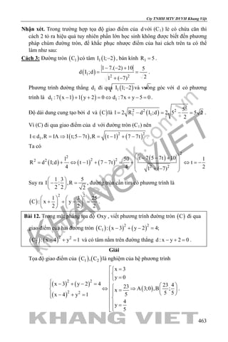 khangvietbook.com
.vn
Cty TNHH MTV DVVH Khang Việt
463
Nhận xét. Trong trường hợp tọa độ giao điểm của d với (C1) lẻ có chứa căn thì
cách 2 tỏ ra hiệu quả tuy nhiên phần lớn học sinh không được biết đến phương
pháp chùm đường tròn, để khắc phục nhược điểm của hai cách trên ta có thể
làm như sau:
Cách 3: Đường tròn ( )1C có tâm ( )1I 1; 2− , bán kính 1R 5= .
( )1
2 2
1 7.( 2) 10 5
d I ;d
21 ( 7)
− − +
= =
+ −
.
Phương trình đường thẳng 1d đi qua ( )1I 1; 2− và vuông góc với d có phương
trình là ( ) ( )1 1d :7 x 1 1 y 2 0 d :7x y 5 0− + + = ⇔ + − = .
Độ dài dung cung tạo bởi d và ( )C là ( )
2
2 2 2
1 1
5
l 2 R d I ;d 2 5 5 2
2
= − = − = .
Vì (C) đi qua giao điểm của d với đường tròn (C1) nên
( ) ( ) ( )2 2
1I d ,R IA I t;5 7t ,R t 1 7 7t∈ = ⇒ − = − + − .
Ta có
( ) ( ) ( )
( )
2
2
2 22 2
2 2
t 7 5 7t 10l 50 1
R d I;d t 1 7 7t t
4 4 21 ( 7)
 − − +
 = + ⇔ − + − = + ⇔ =−
 + − 
Suy ra
1 3 5
I ; ,R
2 2 2
 
− = 
 
, đường tròn cần tìm có phương trình là
( )
2 2
1 3 25
C : x y
2 2 2
   
+ + − =   
   
.
Bài 12. Trong mặt phẳng tọa độ Oxy , viết phương trình đường tròn ( )C đi qua
giao điểm của hai đường tròn ( ) ( ) ( )2 2
1C : x 3 y 2 4;− + − =
( ) ( )2 2
2C : x 4 y 1− + =và có tâm nằm trên đường thẳng d : x y 2 0− + =.
Giải
Tọa độ giao điểm của ( ) ( )1 2C , C là nghiệm của hệ phương trình
( ) ( )
( )
( )
2 2
2 2
x 3
y 0
x 3 y 2 4 23 423 A 3;0 ,B ;x
5 55x 4 y 1
4
y
5
 =

=
 − + − =   ⇔ ⇒  =  − + =  
 =
.
 