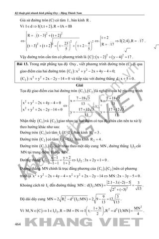 khangvietbook.com
.vn
Kỹ thuật giải nhanh hình phẳng Oxy – Đặng Thành Nam
464
Giả sử đường tròn (C) có tâm I , bán kính R .
Vì ( )I d I t;t 2 ,R IA IB∈ ⇒ + = =
( ) ( )
( ) ( )
( )
2 2
2 2
2 2
R t 3 t 2
t 2
I 2;4 ,R 17
23 4 R 17t 3 t 2 t t 2
5 5
 = − + + = 
⇔ ⇔ ⇒ = 
    = − + + = − + + −   
    
.
Vậy đường tròn cần tìm có phương trình là ( ) ( ) ( )2 2
C : x 2 y 4 17− + − =.
Bài 13. Trong mặt phẳng tọa độ Oxy , viết phương trình đường tròn (C) đi qua
giao điểm của hai đường tròn ( ) 2 2
1C : x y 2x 4y 4 0;+ − + − =
( ) 2 2
2C : x y 2x 2y 14 0+ + − − =và tiếp xúc với đường thẳng d : x 5 0+ =.
Giải
Tọa độ giao điểm của hai đường tròn ( ) ( )1 2C , C là nghiệm của hệ phương trình
2 2
2 2
7 18 3 7 18 3
x x
x y 2x 4y 4 0 13 13
17 12 3 17 12 3x y 2x 2y 14 0
y y
13 13
 − +
= =  + − + − =  
⇔ ∨  
+ −+ + − − =   =− =−  
.
Nhận thấy ( )1C và ( )2C giao nhau tại hai điểm có tọa độ chứa căn nên ta xử lý
theo hướng khác như sau:
Đường tròn ( )1C có tâm ( )1I 1; 2− , bán kính 1R 3= .
Đường tròn ( )2C có tâm ( )2I 1;1− , bán kính 2R 4= .
Đường tròn ( ) ( )1 2C , C cắt nhau theo một dây cung MN , đường thẳng 1 2I I cắt
MN tại trung điểm H của MN .
Đường thẳng 1 2 1 2
x 1 y 2
I I : I I :3x 2y 1 0
1 1 1 2
− +
= ⇔ + +=
− − +
.
Đường thẳng MN chính là trục đẳng phương của ( ) ( )1 2C , C nên có phương
trình là 2 2 2 2
x y 2x 4y 4 x y 2x 2y 14 MN : 2x 3y 5 0+ − + − = + + − − ⇔ − − = .
Khoảng cách từ 1I đến đường thẳng MN : ( )1
2 2
2.1 3.( 2) 5 3
d I ;MN
132 ( 3)
− − −
= =
+ −
.
Độ dài dây cung ( )2 2
1 1
9 3
MN 2 R d I ;MN 2 9 12
13 13
= − = − = .
Vì ( ) ( )
2
2 2
1 2
1 3t MN
M,N C I I I ,R IM IN I t; ,R d I;MN
2 4
+ 
∈ ⇒ ∈ = = ⇒ − = + 
 
.
 