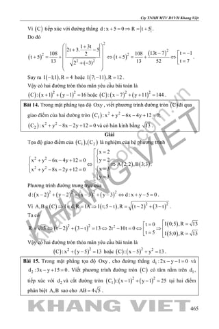 khangvietbook.com
.vn
Cty TNHH MTV DVVH Khang Việt
465
Vì ( )C tiếp xúc với đường thẳng d : x 5 0 R t 5+ = ⇒ = + .
Do đó
( ) ( )
( )
2
2
2 2
2 2
1 3t
2t 3. 5
t 113t 7108 1082
t 5 t 5
t 713 13 522 ( 3)
 +
+ −  = −− 
 + = + ⇔ + = + ⇔  =  + −
 
 
.
Suy ra ( )I 1;1 ,R 4− =hoặc ( )I 7; 11 ,R 12− =.
Vậy có hai đường tròn thỏa mãn yêu cầu bài toán là
( ) ( ) ( )2 2
C : x 1 y 1 16+ + − =hoặc ( ) ( ) ( )2 2
C : x 7 y 11 144− + + = .
Bài 14. Trong mặt phẳng tọa độ Oxy , viết phương trình đường tròn ( )C đi qua
giao điểm của hai đường tròn ( ) 2 2
1C : x y 6x 4y 12 0;+ − − + =
( ) 2 2
2C : x y 8x 2y 12 0+ − − + =và có bán kính bằng 13 .
Giải
Tọa độ giao điểm của ( ) ( )1 2C , C là nghiệm của hệ phương trình
( ) ( )
2 2
2 2
x 2
y 2x y 6x 4y 12 0
A 2;2 ,B 3;3
x 3x y 8x 2y 12 0
y 3
 =
 =+ − − + = ⇔ ⇒  =+ − − + = 
=
.
Phương trình đường trung trực của
( ) ( ) ( ) ( )2 2 2 2
d : x 2 y 2 x 3 y 3 d : x y 5 0− + − = − + − ⇔ + − = .
Vì ( ) ( ) ( ) ( )2 2
A,B C I d,R IA I t;5 t ,R t 2 3 t∈ ⇒ ∈ = ⇒ − = − + − .
Ta có
( ) ( )
( )
( )
2 2 2
I 0;5 ,R 13t 0
R 13 t 2 3 t 13 2t 10t 0
t 5 I 5;0 ,R 13
 ==
= ⇔ − + − = ⇔ − = ⇔ ⇒ =  = 
Vậy có hai đường tròn thỏa mãn yêu cầu bài toán là
( ) ( )22
C : x y 5 13+ − = hoặc ( ) ( )2 2
C : x 5 y 13− + =.
Bài 15. Trong mặt phẳng tọa độ Oxy , cho đường thẳng 1d : 2x y 1 0− − = và
2d :3x y 15 0− + =. Viết phương trình đường tròn ( )C có tâm nằm trên 1d ,
tiếp xúc với 2d và cắt đường tròn ( ) ( ) ( )2 2
1C : x 1 y 1 25− + − = tại hai điểm
phân biệt A,B sao cho AB 4 5= .
 