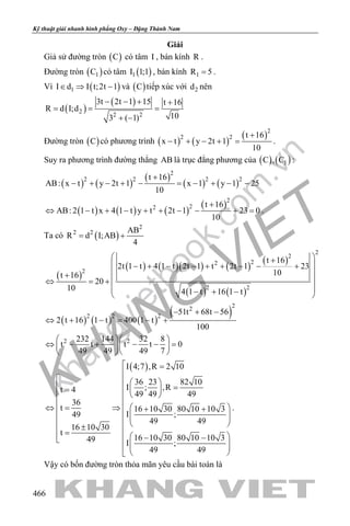 khangvietbook.com
.vn
Kỹ thuật giải nhanh hình phẳng Oxy – Đặng Thành Nam
466
Giải
Giả sử đường tròn ( )C có tâm I , bán kính R .
Đường tròn ( )1C có tâm ( )1I 1;1 , bán kính 1R 5= .
Vì ( )1I d I t;2t 1∈ ⇒ − và ( )C tiếp xúc với 2d nên
( )
( )
2
2 2
3t 2t 1 15 t 16
R d I;d
103 ( 1)
− − + +
= = =
+ −
Đường tròn ( )C có phương trình ( ) ( )
( )2
2 2 t 16
x t y 2t 1
10
+
− + − + = .
Suy ra phương trình đường thẳng AB là trục đẳng phương của ( ) ( )1C , C :
( ) ( )
( )
( ) ( )
2
2 2 2 2t 16
AB: x t y 2t 1 x 1 y 1 25
10
+
− + − + − = − + − −
( ) ( ) ( )
( )2
22 t 16
AB: 2 1 t x 4 1 t y t 2t 1 23 0
10
+
⇔ − + − + + − − + =.
Ta có ( )
2
2 2 AB
R d I;AB
4
= +
( )
( ) ( )( ) ( )
( )
( ) ( )
2
2
22
2
2 2
t 16
2t 1 t 4 1 t 2t 1 t 2t 1 23
10t 16
20
10 4 1 t 16 1 t
 +
 − + − − + + − − +
 +
 ⇔ =+
 − + − 
( ) ( ) ( )
( )
22
2 2 2
51t 68t 56
2 t 16 1 t 400 1 t
100
− + −
⇔ + − = − +
2 2232 144 32 8
t t t t 0
49 49 49 7
  
⇔ − + − − =  
  
( )I 4;7 ,R 2 10
36 23 82 10
I ; ,Rt 4
49 49 49
36
t 16 10 30 80 10 10 3
I ;49
49 49
16 10 30
t
16 10 30 80 10 10 349 I ;
49 49
 =

   
 =  =
  
   ⇔= ⇒ + +       ± =  − −
   
 
.
Vậy có bốn đường tròn thỏa mãn yêu cầu bài toán là
 