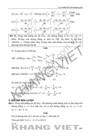 khangvietbook.com
.vn
Cty TNHH MTV DVVH Khang Việt
467
( ) ( ) ( )2 2
C : x 4 y 7 40− + − =hoặc ( )
2 2
36 23 67240
C : x y
49 49 2401
   
− + − =   
   
hoặc
( )
2 2 2
16 10 30 20 30 17 80 10 10 3
C : x y
49 49 49
     + − +
− + − =          
     
hoặc
( )
2 2 2
16 10 30 20 30 17 80 10 10 3
C : x y
49 49 49
     − + −
− + + =          
     
.
Bài 16. Trong mặt phẳng tọa độ Oxy , cho đường thẳng d :3x 4y 25 0+ − =.
Điểm M chạy trên đường thẳng d , trên tia OM lấy điểm N sao cho
OM.ON 1= . Chứng minh rằng N chạy trên một đường tròn cố định và viết
phương trình đường tròn đó.
Giải
Vì N chạy trên tia OM nên
( )
N
M
N M N N
N M N
M
x
x
x kx x ykON kOM, k 0 M ;
y ky y k k
y
k

==  
= > ⇔ ⇒ ⇒   =    =

 
.
Mặt khác N N N Nx y 3x 4y
M d 3. 4. 25 0 k (1)
k k 25
+
∈ ⇔ + − = ⇔ = .
Mặt khác N N
N N
x y
OM.ON 1 OM.ON 1 .x .y k
k k
=⇔ =⇔ + =
 
2 2
N Nx y k (2)⇔ + = .
So sánh (1) và (2) ta được:
2 2 2 2N N
N N N N N N
3x 4y 3 4
x y x y x y 0
25 25 25
+
+= ⇔ + − −= .
Vậy N thuộc đường tròn ( ) 2 2 3 4
C : x y x y 0
25 25
+ − − =.
C. BÀI TẬP RÈN LUYỆN
Bài 1. Trong mặt phẳng tọa độ Oxy, viết phương trình đường tròn có tâm nằm trên
đường thẳng x 5 0− =và tiếp xúc với cả hai đường thẳng 1d :3x y 3 0;− + =
2d : x 3y 9 0− + =.
Giải
Giả sử đường tròn ( )C cần tìm có tâm I , bán kính R .
Theo giả thiết ( )I d : x 5 0 I 5;t∈ − = ⇒
Ta có
 