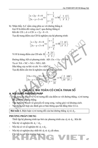 khangvietbook.com
.vn
Cty TNHH MTV DVVH Khang Việt
47
1
x
x 2y 5 0 1 135
M ;
2x y 3 0 13 5 5
y
5

= −+ − =   
⇔ ⇒ −   − + =    =

.
b) Nhận thấy A,C nằm cùng phía so với đường thẳng d.
Gọi D là điểm đối xứng của C qua đường thẳng d.
Khi đó CD d CD: x 2y 8 0⊥ ⇒ + − =.
Tọa độ trung điểm của CD là nghiệm của hệ phương trình:
2
x
x 2y 8 0 2 195
H ;
2x y 3 0 19 5 5
y
5

=+ − =   
⇔ ⇒   − + =    =

.
Vì H là trung điểm của CD nên
6 23
D ;
5 5
 
− 
 
.
Đường thẳng AD có phương trình: AD:13x 11y 35 0+ − =.
Ta có NA NC NA ND AD+ = + ≥ .
Dấu bằng xảy ra khi và chỉ N AD d≡  .
Tọa độ điểm cần tìm là nghiệm của hệ phương trình:
2
x
13x 11y 35 0 2 10935
N ;
2x y 3 0 109 35 35
y
35

=+ − =   
⇔ ⇒   − + =    =

.
Chuû ñeà 3. BAØI TOAÙN COÙ CHÖÙA THAM SOÁ
A. NỘI DUNG PHƯƠNG PHÁP
- Vận dụng lý thuyết về vị trí tương đối của điểm so với đường thẳng, vị trí tương
đối giữa hai đường thẳng.
- Vận dụng lý thuyết về góc(yếu tố song song, vuông góc) và khoảng cách.
- Vận dụng kết hợp các đánh giá cơ bản thông qua bất đẳng thức Cô si.
Bài toán 1. Biện luận vị trí tương đối của hai đường thẳng 1d và 2d .
PHƯƠNG PHÁP CHUNG
Thiết lập hệ phương trình tạo bởi các phương trình của 1d và 2d . Khi đó
- Nếu hệ vô nghiệm thì 1 2d / /d .
- Nếu hệ có vô số nghiệm thì 1 2d d≡ .
- Nếu hệ có nghiệm duy nhất thì 1d và 2d cắt nhau.
Chi tiết ta xét bốn trường hợp sau:
 