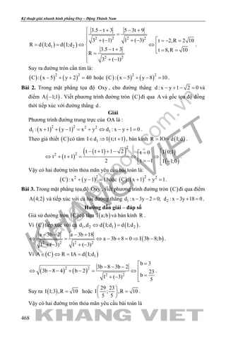 khangvietbook.com
.vn
Kỹ thuật giải nhanh hình phẳng Oxy – Đặng Thành Nam
468
( ) ( )
2 2 2 2
1 2
2 2
3.5 t 3 5 3t 9
3 ( 1) 1 ( 3) t 2,R 2 10
R d I;d d I;d
3.5 t 3 t 8,R 10
R
3 ( 1)
 − + − +
=
+ − + − =− =
==⇔ ⇔ 
− + = = =
+ −
.
Suy ra đường tròn cần tìm là:
( ) ( ) ( )2 2
C : x 5 y 2 40− + + = hoặc ( ) ( ) ( )2 2
C : x 5 y 8 10− + − =.
Bài 2. Trong mặt phẳng tọa độ Oxy , cho đường thẳng d : x y 1 2 0− + − = và
điểm ( )A 1;1− . Viết phương trình đường tròn ( )C đi qua A và gốc tọa độ đồng
thời tiếp xúc với đường thẳng d .
Giải
Phương trình đường trung trực của OA là :
( ) ( )2 2 2 2
1 1d : x 1 y 1 x y d : x y 1 0+ + − = + ⇔ − + = .
Theo giả thiết ( )C có tâm ( )1I d I t;t 1∈ ⇒ + , bán kính ( )R IO d I;d= = .
( )
( )( ) ( )
( )
2
22
t t 1 1 2 I 0;1t 0
t t 1
t 12 I 1;0
− + + − =
⇔ + += ⇔ ⇒  = − − 
.
Vậy có hai đường tròn thỏa mãn yêu cầu bài toán là:
( ) ( )22
C : x y 1 1+ − =hoặc ( ) ( )2 2
C : x 1 y 1+ + =.
Bài 3. Trong mặt phẳng tọa độ Oxy , viết phương trình đường tròn ( )C đi qua điểm
( )A 4;2 và tiếp xúc với cả hai đường thẳng 1d : x 3y 2 0;− − = 2d : x 3y 18 0− + =.
Hướng dẫn giải – đáp số
Giả sử đường tròn ( )C có tâm ( )I a;b và bán kính R .
Vì ( )C tiếp xúc với cả ( ) ( )1 2 1 2d ,d d I;d d I;d⇔ =.
( )2 2 2 2
a 3b 2 a 3b 18
a 3b 8 0 I 3b 8;b
1 ( 3) 1 ( 3)
− − − +
⇔ = ⇔ − + = ⇒ −
+ − + −
.
Vì ( ) ( )1A C R IA d I;d∈ ⇔ = =
( ) ( )2 2
2 2
b 3
3b 8 3b 2
3b 8 4 b 2 23
b1 ( 3) 5
=
− − − ⇔ − − + −= ⇔
 =+ − 
.
Suy ra ( )I 1;3 ,R 10= hoặc
29 23
I ; ,R 10
5 5
 
= 
 
.
Vậy có hai đường tròn thỏa mãn yêu cầu bài toán là
 